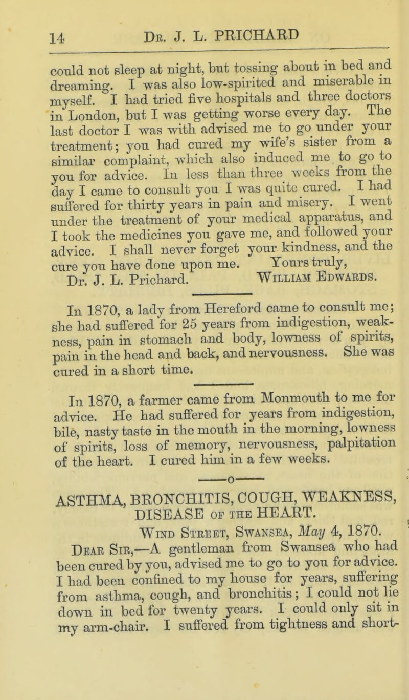 could not sleep at night, but tossing about m bed and dreaming. I was also low-spirited and miserable m myself. I bad tried five hospitals and three doctors in London, but I was getting worse every day. The last doctor I was with advised me to go nnder your treatment; you had cured my wife's sister from a similar complaint, which also induced me to go to you for advice. In less than three weeks from the day I came to consult you I was quite cured. I had suffered for thirty years in pain and misery. I went under the treatment of your medical apparatus, and I took the medicines you gave me, and followed your advice. I shall never forget your kindness, and the cure you have done upon me. Yours truly, Dr. J. L. Prichard. William Edwards. In 1870, a lady from Hereford came to consult me; she had suffered for 25 years from indigestion, weak- ness, pain in stomach and body, lowness of spirits, pain in the head and back, and nervousness. She was cured in a short time. In 1870, a farmer came from Monmouth to me for advice. He had suffered for years from indigestion, bile, nasty taste in the mouth in the morning, lowness of spirits, loss of memory, nervousness, palpitation of the heart. I cured him in a few weeks. ASTHMA, BRONCHITIS, COUGH, WEAKNESS, DISEASE of the HEART. Wind Street, Swansea, May 4, 1870. Dear Sir,—A gentleman from Swansea who had been cured by you, advised me to go to you for advice. I had been confined to my house for years, suffering from asthma, cough, and bronchitis; I could not lie down in bed for twenty years. I could only sit in my arm-chair. I suffered from tightness and short-