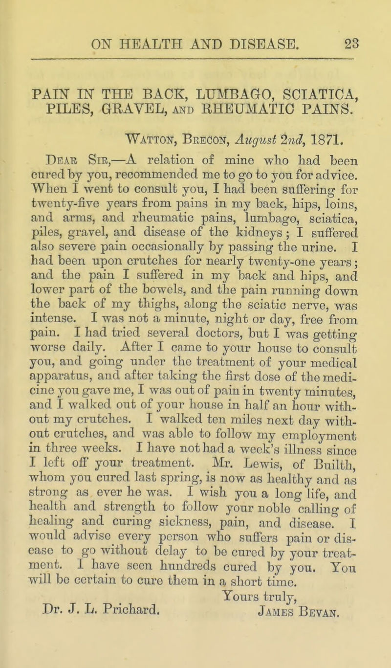 PAIN IN THE BACK, LUMBAGO, SCIATICA, PILES, GRAVEL, and EHEUMATIC PAINS. Watton, Brecon, August 2nd, 1871. Dear Sir,—A relation of mine who had been cured by you, recommended me to go to you for advice. When I went to consult you, I had been suffering for twenty-five years from pains in my back, hips, loins, and arms, and rheumatic pains, lumbago, sciatica, piles, gravel, and disease of the kidneys; I suffered also severe pain occasionally by passing the urine. I had been upon crutches for nearly twenty-one years; and the pain I suffered in my back and hips, and lower part of the bowels, and the pain running down the back of my thighs, along the sciatic nerve, was intense. I was not a minute, night or day, free from pain. I had tried several doctors, but I was getting worse daily. After I came to your house to consult you, and going under the treatment of your medical apparatus, and after taking the first dose of the medi- cine you gave me, I was out of pain in twenty minutes, and I walked out of your house in half an hour with- out my cratches. I walked tcii miles next day with- out crutches, and was able to follow my employment in three weeks. I havo not had a week's illness since I left off your treatment. Mr. Lewis, of Builth, whom you cured last spring, is now as healthy and as strong as ever he was. I wish you a long life, and health and strength to follow your noble calling of healing and curing sickness, pain, and disease. I would advise^ every person who suffers pain or dis- ease to go without delay to be cured by your treat- ment. I have seen hundreds cured by you. You will be certain to cure them in a short time. Yours truly, Dr. J. L. Prichard. James Bevan.