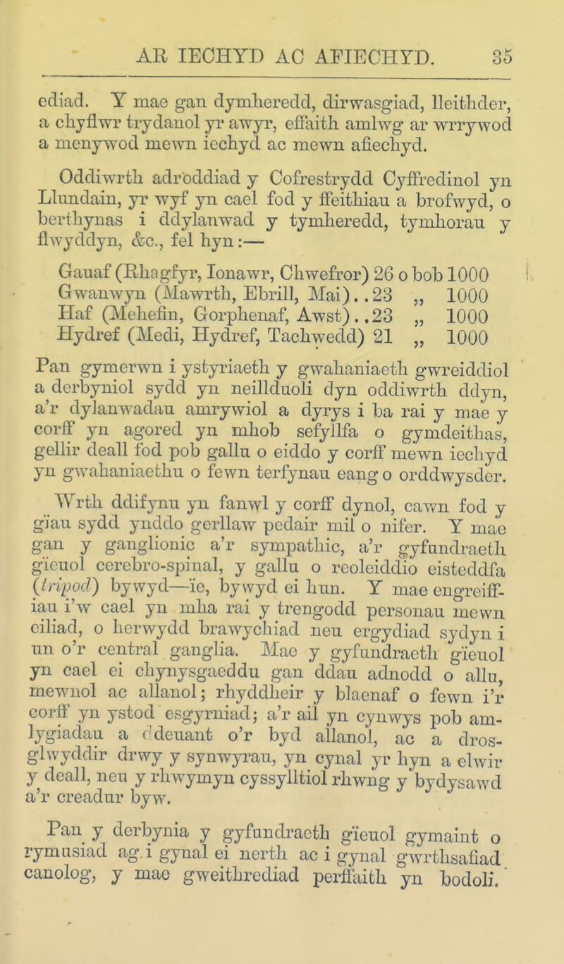 ediad. Y mae gan dymhoredd, dirwasgiad, lleithder, a chyfi wr trydanol yr awyr, effaith amlwg ar wrrywod a menywod ruewn iechyd ac mewn afiechyd. Oddiwrth adroddiad y Cofrestrydd Cyffredinol yn Llundain, yr wyf yn cael fod y ffeithiau a brofwyd, o berthynas i ddylanwad y tymheredd, tynihorau y ftwyddyn, &c, fel hyn:— Gauaf (Rhagfyr, Ionawr, Cliwefror) 26 o bob 1000 Gwamvyn (Mawrth, Ebrill, Mai).. 23 „ 1000 Haf (Mchefin, Gorphenaf, Awst). .23 „ 1000 Hydref (Medi, Hydref, Tachwedd) 21 „ 1000 Pan gymerwn i ystyriaeth y gwabaniaeth gwreiddiol a derbyniol sydd yn neillduoli dyn oddiwrth ddyn, a'r dyianwadati amrywiol a dyiys i ba rai y mae y corff yn agorecl yn mhob sefyllfa o gymdeithas, gellir deall fod pob gallu o eiddo y corff mewn iechyd yn gwabaniaethn o fewn terfynau eang o orddwysder. Wrtk ddifynu yn fanwl y corff dynol, cawn fod y gj'an sydd ynddo gerllaw pcdair mil o infer. Y ma'o gan y ganglionic a'r sympatliic, a'r gyfundraeth g'icuol cerebro-spinal, y gallu o rcoleiddio eisteddfa (tripod) bywyd—'ie, bywyd ei huu. Y mae engreiff- iau i'w cael yn niha rai y trengodd personau mown ciliad, o hcrwydd brawychiad neu crgydiad sydyn i un o'r central ganglia. Mac y gyfundraeth g'ieuol yn cael ei chynysgacddu gan ddau adnodd o allu, mewnol ac allanol; rhyddheir y blaenaf o fewn i'r corff yn ystod csgyrniad; a'r ail yn cynwys pob am- lygiadau a ddenant o'r byd ailanol, ac a clros- glwyddir drwy y synwyrau, yn cynal yr hyn a elwir y deall, neu y rhwymyn cyssylltiol rhwng y bydysawd a'r creadur byw. Pan y derbynia y gyfundraeth gieuol gymaint o rymusiacl ag.i gynal ei nerth ac i gynal gwrthsafiad canolog, y mae gweithrediad perffaith yn bodoli.'