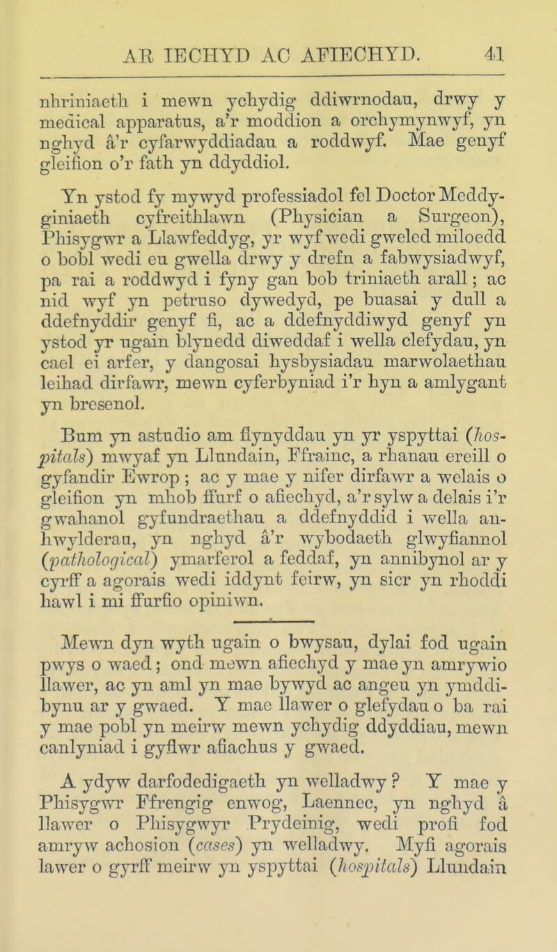 nhriniaeth i mewn ychydig ddiwrnodau, drwy y medical apparatus, a'r moddion a orchymynwyf, yn nghyd a'r cyfarwyddiadati a roddwyf. Mae genyf gleifion o'r fath yn ddyddiol. Yn ystod fy mywyd professiadol fel Doctor Meddy- giniaeth cyfreithlawn (Physician a Surgeon), Phisygwr a Llawfeddyg, yr wyf wodi gweled miloedd o bobl wedi eu gwella drwy y drefn a fabwysiadwyf, pa rai a roddwyd i fyny gan bob triniaeth. arall; ac nid wyf yn petruso dywedyd, pe buasai y dull a ddefnyddir genyf fi, ac a ddefnyddiwyd genyf yn ystod yr ugain blynedd diweddaf i wella clefydau, yn cael ei arfer, y dangosai hysbysiadau marwolaethau leihad dirfawr, mewn cyferbyniad i'r hyn a amlygant yn bresenol. Bum yn astudio am fiynyddau yn yr yspyttai (hos- pitals) mwyaf yn Llundain, Ffrainc, a rbanau ereill o gyfandir Ewrop ; ac y mae y nifer dirfawr a welais o gleifion yn mliob ffurf o afiecliyd, a'r sylw a delais i'r gwabanol gyfundraethau a ddefnyddid i v^ella an- hwylclerau, yn nghyd a'r wybodaeth glwyfiannol (pathological) ymarferol a feddaf, yn annibynol ar y cyrff a agorais wecli icldynt feirw, yn sicr yn rhocldi liawl i mi ffurfio ojnniwn. Mewn dyn wytb ugain o bwysau, dylai fod ugain pwys o waed; ond mewn afiecliyd y mae yn amrywio llawer, ac yn ami yn mae bywyd ac angeu yn ymddi- bynu ar y gwaed. Y mae llawer o glefydau o ba rai y mae pobl yn meirw mewn ychydig ddyddiau, mewn canlyniad i gyflwr afiaclius y gwaed. A ydyw darfodedigaeth yn welladwy ? Y mae y Phisygwr Ffrengig enwog, Laennec, yn nghyd a llawer o Pliisygwyr Prycleinig, wecli profi fod amryw acbosion (cases) yn welladwy. Myfi agorais lawer o gyrff meirw yn yspyttai (hospitals) Llundain