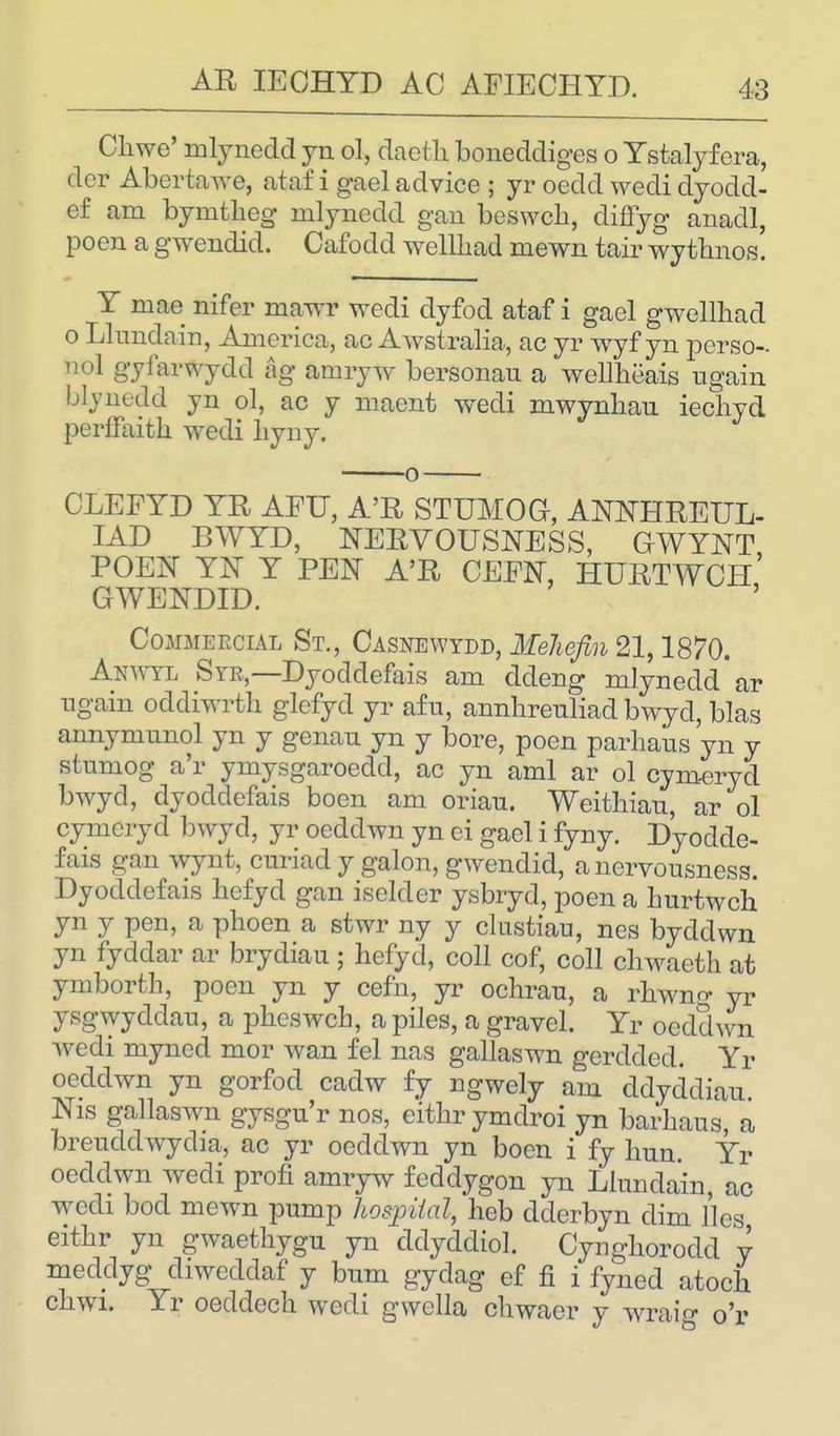 Chwe' mlynedd yn ol, dacth boneddiges o Ystalyfera, dcr Abertawe, ataf i gael advice ; yr ocdd wedi dyodd- e£ am bymtheg mlynedd gan beswcb, diffyg anadl, poen a gwendid. Cafodd wellhad mewn tair wythnos! Y niae nifer mawr wedi dyfod ataf i gael gwellhad o Llundain, America, ac Awstralia, ac yr wyf yn perso- n ol gyfarwydd ag amryw bersonau a wellheais again blvuedd yn ol, ac y maent wedi mwynhau iechyd perffaith wedi liyny. CLEFYD YR AFIT, A'R STUMOG, ANNHREUL- IAD BWYD, NERVOUSNESS, GWYNT POEN YN Y PEN A'R CEEN, HURTWCH GWENDID. Commercial St., Casnewydd, Mehejmi 21,1870. Anwtl Syr,—Dyoddefais am ddeng mlynedd ar ngain ocldiwrth glefyd yr afu, annhreuliad bwyd, bias annymunol yn y genau yn y bore, poen parhaus yn y stumog a'r ymysgaroedd, ac yn ami ar ol cymeryd bwyd, dyoddefais boen am oriau. Weithian, ar ol cymeryd bwyd, yr oeddwn yn ci gael i fyny. Dyodde- fais gan wynt, curiad y galon, gwendid, a nervousness. Dyoddefais hcfyd gan iselder ysbryd, poen a hurtwch yn y pen, a phoen a stwr ny y clustiau, nes byddwn yn fyddar ar brydiau ; hefyd, coll cof, coll chwaeth at ymbortb, poen yn y cefn, yr ochrau, a rhwng yr ysgwyddau, a pbeswcb, a piles, a gravel. Yr oeddwn wedi myned mor wan fel nas gallaswn gerdded. Yr oeddwn yn gorfod cadw fy ngwely am ddyddiau. Nis gallaswn gysgu'r nos, eitbrymdroi yn barbaus, a breuddwycba, ac yr oeddwn yn boen i fy bun. Yr oeddwn wedi profi amryw feddygon yn Llundain, ac wedi bod mewn pump hospital, heb dderbyn dim lies eitbr yn gwaethygu yn ddyddiol. Cyngborodd y meddyg diwcddaf y bum gydag ef fi i fyned atocb cbwi. Yr oeddech wedi gwella cbwaer y wraig o'r