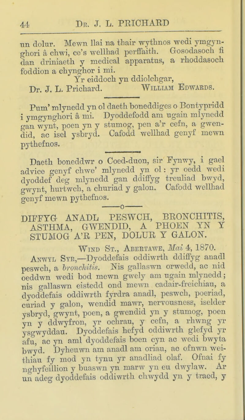 un dolur. Mewn llai na tbair wythnos wedi ymgyn- ghori a chwi, ce's wellbad perflaith. Gosodasoch fi dan driniaetli y medical apparatus, a rhoddasoch foddion a chynghor i mi. Yr eiddoch yn ddiolchgar, Dr. J. L. Prichard. William Edwards. Pum' mlynedd yn ol daeth boneddiges o Bontypridd i ymgyngliori a mi. Dyoddefodd am ugain mlynedd gan wynt, poen yn y stumog, pen a'r cefn, a gwen- did, ac isel ysbryd. Cafodd wellhad genyf mewn pytbefnos. Daetb boneddwr o Coed-duon, sir Fynwy, i gael advice genyf cbwe' mlynedd yn ol: yr oedd wedi dyoddef deg mlynedd gan ddiffyg treuliad bwyd, gwynt, burtwcb, a cbnriad y galon. Cafocld wellhad genyf mewn pytbefnos. DIFFYG ANADL PESWCH, BRONCHITIS, ASTHMA, GWENDID, A PHOEN YN Y STUMOG A'R PEN, DOLUR Y GALON. Wind St., Abertawe, Mai 4, 1870. Anwyl Syr,—Dyoddefais oddiwrtb ddiffyg anadl peswcb, a bronchitis. Nis gallaswn orwedd, ac nid oeddwn wedi bod mewn gwely am ngain mlynedd; nis gallaswn eistedd ond mewn cadair-freicbiau, a dyoddefais oddiwrtb fyrdra anadl, peswcb, poeriad, curiad y galon, wendid mawr, nervousness, iselder ysbrycl, gwynt, poen, a gwendid yn y stumog, poen yn y ddwyfron, yr ocbrau, y cefn, a rhwng yr ysgwyddau. Dyoddefais befyd oddiwrtb glefyd yr afu, ac yn ami dyoddefais boen cyn ac wedi bwyta bwyd. Dybeuwn am anadl am oriau, ac ofnwn wei- tbiau fy mod yn tynu yr anadliad olaf. Ofnai fy no-hyfeiilion y buaswn yn marw yn eu dwylaw. Ar un adeg dyoddefais oddiwrtb cbwydd yn y traed, y