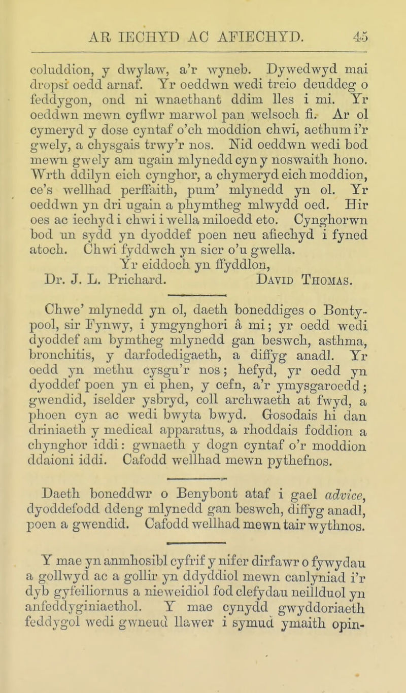 coluddion, y dwylaw, a'r wyneb. Dywedwyd mai dropsi oedd arnaf. Yr oeddwn wedi treio deuddeg o feddygon, ond rd wnaethant ddhn lies i mi. Yr oeddwn mewn cyflwr marwol pan welsoch fi. Ar ol cymeryd y dose cyntaf o'ch moddion chwi, aethumi'r gwely, a chysgais trwy'r nos. Md oeddwn wedi bod mewn gwcly am ugain mlyneddcyny noswaith hono. Wrth ddilyn eich cynghor, a chymeryd eicli moddion, ce's wellhad perffaith, pum' mlynedd yn ol. Yr oeddwn yn dri ugain a phymtheg mlwydd oed. Hir oes ac iechyd i chwi i wella miloedd eto. Cynghorwn bod tin sydd yn dyoddef poen neu afiechyd i fyned atoch. Chwi fyddwch yn sicr o'u gwella. Yr eiddoch yn ffycldlon, Dr. J. L. Prichard. David Thomas. Chwe' mlynedd yn ol, daeth bonedcliges o Bonty- pool, sir Fynwy, i ymgynghori a mi; yr oedd wedi dyoddef am bymtheg mlynedd gan beswch, asthma, bronchitis, y darfodedigaeth, a diffyg anadl. Yr oedd yn methu cysgn'r nos; hefyd, yr oedd yn dyoddef poen yn ei phen, y cefn, a'r ymysgarocdd; gwcndid, iselder ysbryd, coll archwaeth at fwyd, a phoen cyn ac wedi bwyta bwyd. Gosodais hi dan driniaeth y medical apparatus, a rhoddais foddion a chynghor iddi: gwnaeth y dogn cyntaf o'r moddion ddaioni iddi. Cafodd wellhad mown pythefnos. Daeth boneddwr o Benybont ataf i gael advice, dyoddefocld ddeng mlynedd gan beswch, diffyg anadl, poen a gwendid. Cafodd wellhad mewn tair wythnos. Y mae yn anmhosibl cyfrif y nif er dirfawr o fywydau a gollwyd ac a gollir yn ddyddiol mewn canlyniad i'r dyb gyfciliornus a nieweidiol fod clefydau neillduol yn anfeddyginiaethol. Y mae cynydd gwyddoriaeth feddygol wedi gwneud llawer i symud ymaith opin-