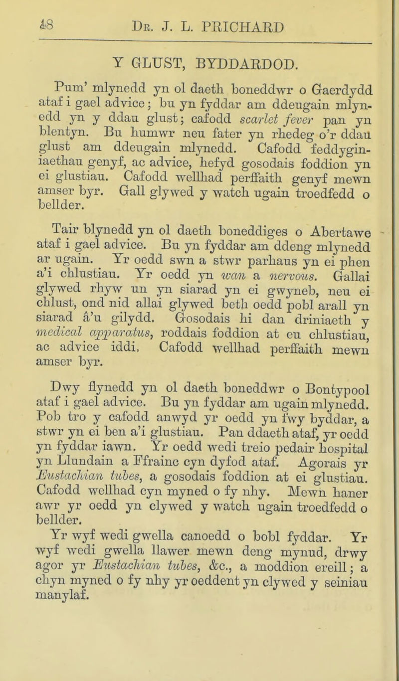 Y GLUST, BYDDARDOD. Puni' mlynedd yn ol daeth boneddwr o Gaerdydd ataf i gael advice; bu yn fyddar am ddeugain mlyn- edd yn y ddau glust; cafodd scarlet fever pan yn blentyn. Bu liumwr neu fater yn rhedeg o'r ddau glust am ddeugain mlynedd. Cafodd feddygin- iaethau genyf, ac advice, hefyd gosodais foddion yn ei glustiau. Cafodd wellhad perffaith genyf mewn amser byr. Gall glywed y watch ugain troedfedd o bellder. Tair blynedd yn ol daetli boneddiges o Abevtawe - ataf i gael advice. Bu yn fyddar am ddeng mlynedd ar ugain. Yr oedd swn a stwr parhaus yn ei phen a'i chlustiau. Yr oedd yn wan a nervous. Gallai glywed rhyw un yn siarad yn ei gwyneb, neu ei chlust, ond nid allai glywed betb oedd pobl arall yn siarad a'u gilydd. Gosodais hi dan driniaeth y medical apparatus, roddais foddion at eu chlustiau, ac advice iddi, Cafodd wellhad perffaith mewn amser byr. Dwy flynedd yn ol daeth boneddwr o Bontypool ataf i gael advice. Bu yn fyddar am ugain mlynedd. Pob tro y cafodd anwyd yr oedd yn fwy byddar, a stwr yn ei hen a'i glustiau. Pan ddaeth ataf, yr oedd yn fyddar iawn. Yr oedd wedi treio pedair hospital yn Llundain a Pfrainc cyn dyfod ataf. Agorais yr Eustachian tubes, a gosodais foddion at ei glustiau. Cafodd wellhad cyn myned o fy nhy. Mewn haner awr yr oedd yn clywed y watch ugain troedfedd o bellder. Yr wyf wedi gwella canoedd o bobl fyddar. Yr wyf wedi gwella llawer mewn deng mynud, drwy agor yr Eustachian tubes, &c, a moddion ereill; a chyn myned o fy nhy yr oeddent yn clywed y seiniau manylaf.