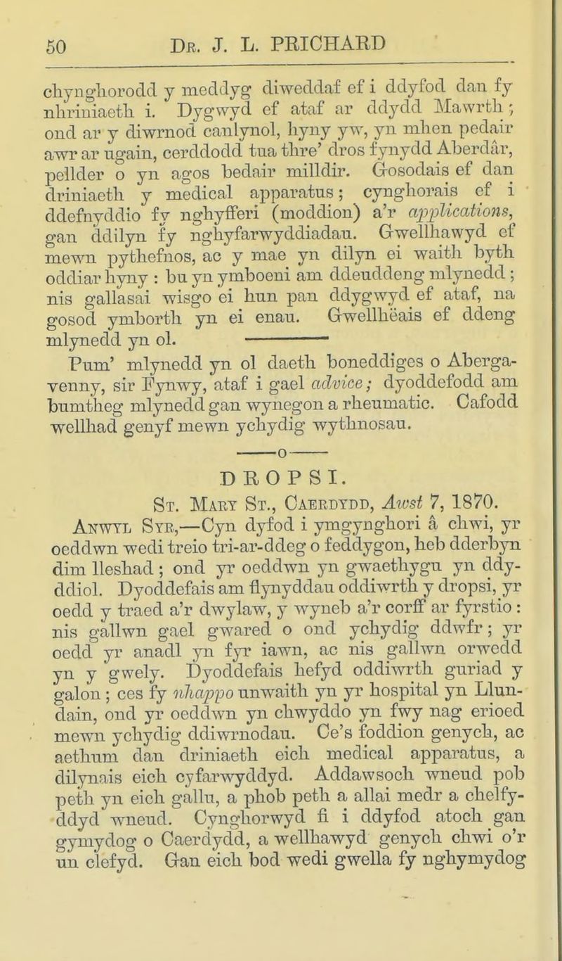 chynghorodd y meddyg diweddaf efi ddyfod dan fy nhriniaeth i. Dygwyd ef ataf ar ddydd Mawrth • oiid ar y diwrnod canlynol, hyny yw, yn mkm pedair awr ar ugain, cerddodd tua thre' dros fynydd Aberdar, pellder o yn agos bedair milldir. Gosodais ef dan driniaeth y medical apparatus; cyngliorais ef i ddefnyddio fy nghyfferi (moddion) a'r applications, gan cldilyn fy nghyfarwyddiadau. Gwellhawyd ef mewn pythefnos, ac y mae yn dilyn ei waith byth oddiar hyny : bn yn ymboeni am ddeuddeng mlynedd ; nis gallasai wisgo ei hun pan ddygwyd ef ataf, na gosod ymborth yn ei enau. Gwellheais ef ddeng mlynedd yn ol. - Pum' mlynedd yn ol daetb boneddiges o Aberga- venny, sir Fynwy, ataf i gael advice; dyoddefodd am bnmtheg mlynedd gan wynegon a rheumatic. Cafodd wellhad genyf mewn ychydig wythnosau. DEOPSI. St. Mary St., Caerdydd, Awst 7, 1870. Anwtl Syr,—Cyn dyfod i ymgynghori a chwi, yr oeddwn wedi treio tri-ar-ddeg o f eddygon, heb dderbyn dim lleshad ; ond yr oeddwn yn gwaethygu yn ddy- ddiol. Dyoddefais am flynyddau oddiwrth y dropsi^yr oedd y traed a'r dwylaw, y wyneb a'r corff ar fyrstio: nis gallwn gael gwared o ond ychydig ddwfr; yr oedd yr anadl yn fyr iawn, ac nis gallwn orwedd yn y gwely. Dyoddefais hefyd oddiwrth gnriad y galon ; ces fy nhappo unwaith yn yr hospital yn Llun- dain, ond yr oeddwn yn chwyddo yn fwy nag erioed mewn ychydig ddiwrnodau. Ce's foddion genych, ac aethum dan driniaeth eich medical apparatus, a dilynais eich cyfarwyddyd. Addawsoch wneud pob peth yn eich gallu, a phob peth a allai medr a chelfy- ddyd wneud. Cynghorwyd fi i ddyfod atoch gan gymydog o Caerdydd, a wellhawyd genych chwi o'r un clefyd. Gan eich bod wedi gwella fy nghymydog