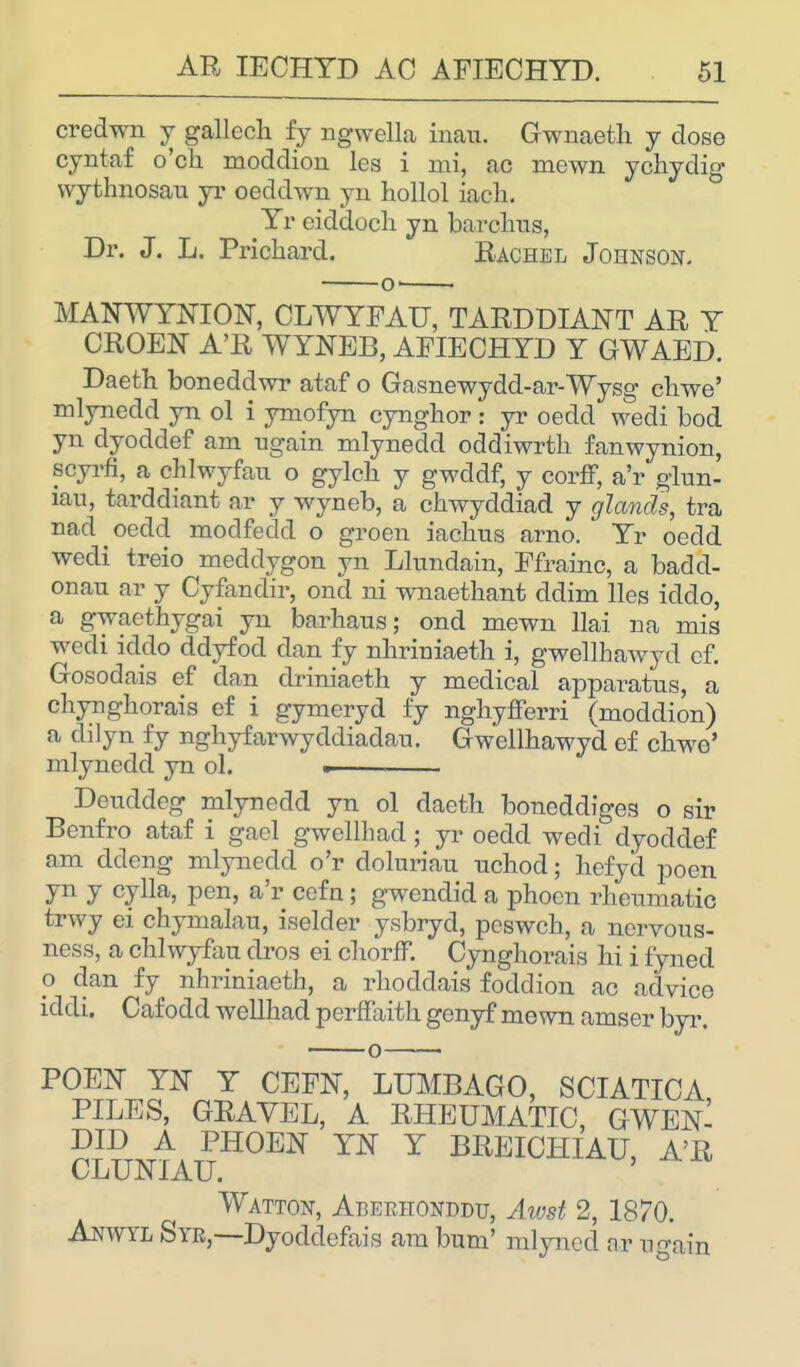 credwn y gallech fy ngwella inau. Gwnaeth y dose cyntaf o'ch moddiou les i mi, ac mewn ychydig vvythnosau yr oeddwn yn hollol iacli. Yr eiddoch yn barchus, Dr. J. L. Prichard. Rachel Johnson. -o- MANWYNION, CLWYFAU, TARDDIANT AR Y CROEN A'R WYNEB, AFIECHYD Y GWAED. Daeth boneddwr ataf o Gasnewydd-ar-Wysg chwe' mlynedd yn ol i ymofyn cynglior s yr oedd wedi bod yn dyoddef am ugain mlynedd oddiwrth fanwynion, soyrfl, a chlwyfau o gylch y gwddf, y corff, a'r glun- mu, tarddiant ar y wyneb, a chwyddiad y glands, tra nad oedd modfedd o groen iachus arno. Yr oedd wedi treio meddygon yn Llundain, Ffrainc, a badd- onau ar y Cyfandir, ond ni wnaethant ddim lies icldo, a gwaethygai yn barhans; ond mewn llai na mis wedi iddo ddyfocl dan fy nhrimaeth i, gwellhawyd of. Gosodais ef dan driniaeth y medical apparatus, a chynghorais ef i gymeryd fy nghyfferri (moddion) a dilyn fy nghyfarwyddiadau. Gwellhawyd ef chwe' mlynedd yn ol. . Deuddeg mlynedd yn ol daeth boneddiges o sir Benfro ataf i gael gwellhad ; yr oedd wedi dyoddef am ddcng mlynedd o'r doluriau uchod; hefyd poen yn y cylla, pen, a'r cefn; gwendid a phoen rheumatic trwy ei chymalau, iselder ysbryd, peswch, a nervous- ness, a chlwyfau dros ei chorfF. Cynghorais hi i fyned o dan fy nhriniaeth, a rlioddais foddion ac advice iddi. Caf odd wellhad perffaith genyf mewn amser byr. o POEN YN Y CEFN, LUMBAGO, SCIATICA PILES, GRAVEL, A RHEUMATIC, GWEN- DID A PHOEN YN Y BREICHIAU, A'R CLUNIAU. Watton, Abeehonddu, Atvst 2, 1870. Anwyl Syr,—Dyoddefais am bum' mlyned ar ngain