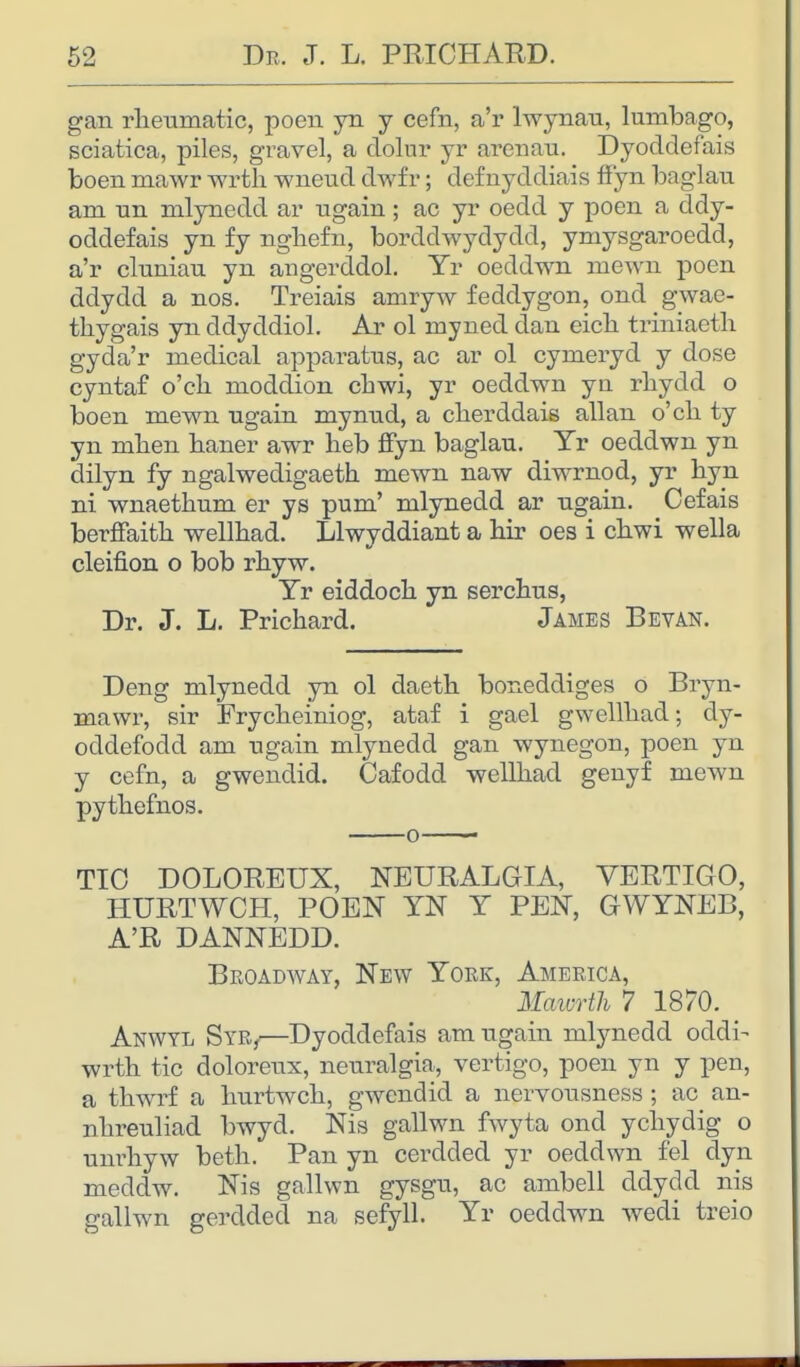 gan rheumatic, poen yn y cefn, a'r lwynau, lumbago, sciatica, piles, gravel, a doliu* yr arenau. Dyoddefais boen mawr wrth wneud dwfr; defuyddiais ffyn baglau am un mlynedd ar ugain; ac yr oedd y poen a ddy- oddefais yn fy nghefn, borddwydydd, ymysgaroedd, a'r cluniau yn angerddol. Yr oeddwn mewn poen ddydd a nos. Treiais amryw feddygon, ond gwae- thygais yn ddyddiol. Ar ol rnyned dan eich triniaeth gyda'r medical apparatus, ac ar ol cymeryd y dose cyntaf o'ch moddion chwi, yr oeddwn yn rhydd o boen mewn ugain mynud, a cherddais allan o'ch ty yn mhen haner awr heb ffyn baglau. Yr oeddwn yn dilyn fy ngalwedigaeth mewn naw diwrnod, yr hyn ni wnaethum er ys pum' mlynedd ar ugain. Cefais berffaith wellhad. Llwyddiant a hir oes i chwi wella cleifion o bob rhyw. Yr eiddoch yn serchus, Dr. J. L. Prichard. James Bevan. Deng mlynedd yn ol daeth boneddiges o Bryn- mawr, sir Frycheiniog, ataf i gael gwellhad; dy- ocldefodd am ugain mlynedd gan wynegon, poen yn y cefn, a gwendid. Cafodd wellhad genyf mewn pythefnos. o TIC DOLOREUX, NEURALGIA, VERTIGO, HURTWCH, POEN YN Y PEN, GWYNEB, A'R DANNEDD. Broadway, New York, America, Mawrth 7 1870. Anwyl Syb/—Dyoddefais am ugain mlynedd oddi- wrth tic doloreux, neuralgia, vertigo, poen yn y pen, a thwrf a hurtwch, gwendid a nervousness ; ac an- nhreuliad bwyd. Nis gallwn fwyta ond ychydig o unrhyw beth. Pan yn cerdded yr oeddwn fel dyn meddw. Nis gallwn gysgu, ac ambell ddydd nis gallwn gerdded na sefyll. Yr oeddwn wedi treio