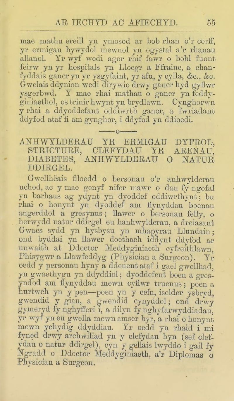 mac matliu ercill yn ymosod ar bob rban o'r corff, yr erruigau bywydol niewnol yn ogystal a'r rbanau allanol. Yr wyf wedi agor rliif fawr o bobl f uont feirw yn yr hospitals yn Lloegr a Efrainc, a cban- fyddais gancryn yr ysgyfaint, yr afu, y cylla, &c, &e. Gwelais ddynion wedi dirywio drwy gancr byd gynwr ysgerbwd. Y rnae rbai matban o gancr yn feddy- giniactbol, os trinir bwynt yn brydlawn. Cyngborwn y rbai a ddyoddefant oddiwrth gancr, a fwriadant ddyfod ataf fi am gyngbor, i ddyfod yn ddioedi. ANHWYLDERAU YE, ERMIGAU DYFROL, STRICTURE, CLEEYDAU YR ARENAU, DIABETES, ANHWYLDERAU 0 NATUR DDIRGEL. Gwellheais filoedd o bcrsonan o'r anbwylderau ucbod, ac y mae genyf nifer mawr o dan fy ngofal yn barbaus ag ydynt yn dyoddef oddiwrtbynfc; bn rbai o bonynt yn dyoddef am flynyddan boenan angerddol a grcsynns; llawer o bersonau felly, o berwydd natnr ddirgcl en banbwylderan, a dreiasant Gwacs sydd yn bysbysu yn mbapyrau Llundain; ond byddai yn llawer cloctbacb iddynt ddyfod ar nnwaitb at Ddoctor Mcddyginiactb cyfreitblawn, Pbisygwr a Llawfeddyg (Pbysician a Surgeon). Yr ocdd y personal! byny a ddeucntataf i gacl gwcllbad, yn gwaetbygu yn ddyddiol; dyoddcfent boon a gres- yndod am Hynyddau mown cyflwr trucnus; pocn a burtwcb yn y pen—poen yn y cefn, iselder ysbryd, gwendid y g'iau, a gwendid cynyddol; ond drwy gyineryd fy ngbyfferi i, a dilyn fy nghyfarwycldiadau, yr wyf yn en gwella mewn amser byr, a rbai o bonynt mewn ycbydig ddyddiau. Yr oedd yn rbaid i mi fyned drwy arcbwiliad yn y clcfydau byn (sef clef- ydau o natur ddirgel), cyn y gellais lwyddo i gail fy Ngradd o Ddoctor Meddyginiaetb, a'r Diplomas o Pbysician a Surgeon.