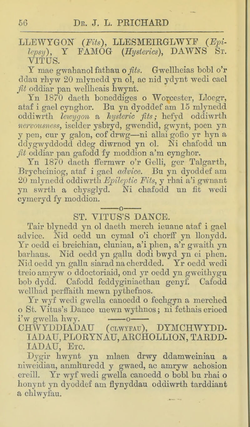 LLEWYGON (Fits), LLESMEIRGLWYF (Epi- lepsy), Y FAMOG {Hysterics), DAWNS St. VITUS. Y mae gwahanol fathau ofits. Gwelllieias bobl o'r ddau rhyw 20 mlynedd yn ol, ac nid ydynt wedi cacl fit oddiar pan wellheais hwynt. Yn 1870 daeth boneddiges o Worcester, Lloegr, ataf i gael cynghor. Bu yn dyoddef am 15 mlynedd oddiwrth lewygon a hysteric fits; hefyd oddiwrth nervousness, iselder ysbryd, gwendid, gwynt, poen yn y pen, cur y galon, cof drwg—ni allai gofio yr byn a ddygwyddodd ddeg diwrnod yn ol. Ni cbafodd un fit oddiar pan gafodd fy moddion a'm cyngbor. Yn 1870 daeth ffermwr o'r Gelli, ger Talgarth, Brycbeiniog, ataf i gael advice. Bu yn dyoddef am 20 mlynedd oddiwrth Epileptic Fits, y rhai a'i gwnant yn swrth a chysglyd. Ni cbafodd un fit wedi cymeryd fy moddion. o ST. VITUS'S DANCE. Tair blynedd yn ol daeth merch ieuanc ataf i gael advice. Nid oedd un cymal o'i chorff yn llonydd. Yr oedd ei breichiau, cluniau, a'i phen, a'r gvvaith yn barhaus. Nid oedd yn gallu dodi bwyd yn ci phen. Nid oedd yn gallu siarad na cherdded. Yr oedd wedi treio amryw o ddoctoriaid, ond yr oedd yn gweithygu bob dydd. Cafodd feddyginiaethau genyf. Cafodd wellhad perfFaith mewn pythefnos. Yr wyf wedi gwella canoedd o fechgyn a merched o St. Vitus's Dance mewn wythnos; ni fethais erioed i'w gwella hwy. o CHWYDDIADAU (clwyfatt), DYMCHWYDD- IADAU, PLORYNAU, ARCHOLLION, TARDD- IADAU, Etc. Dygir hwynt yn mlaen drwy ddamweiniau a niweidiau, anmhuredd y gwaed, ac amryw achosion ereill. Yr wyf wedi gwella canoedd o bobl bu rhai o honynt yn dyoddef am flynyddau oddiwrth tarddiant a chlwyfau.