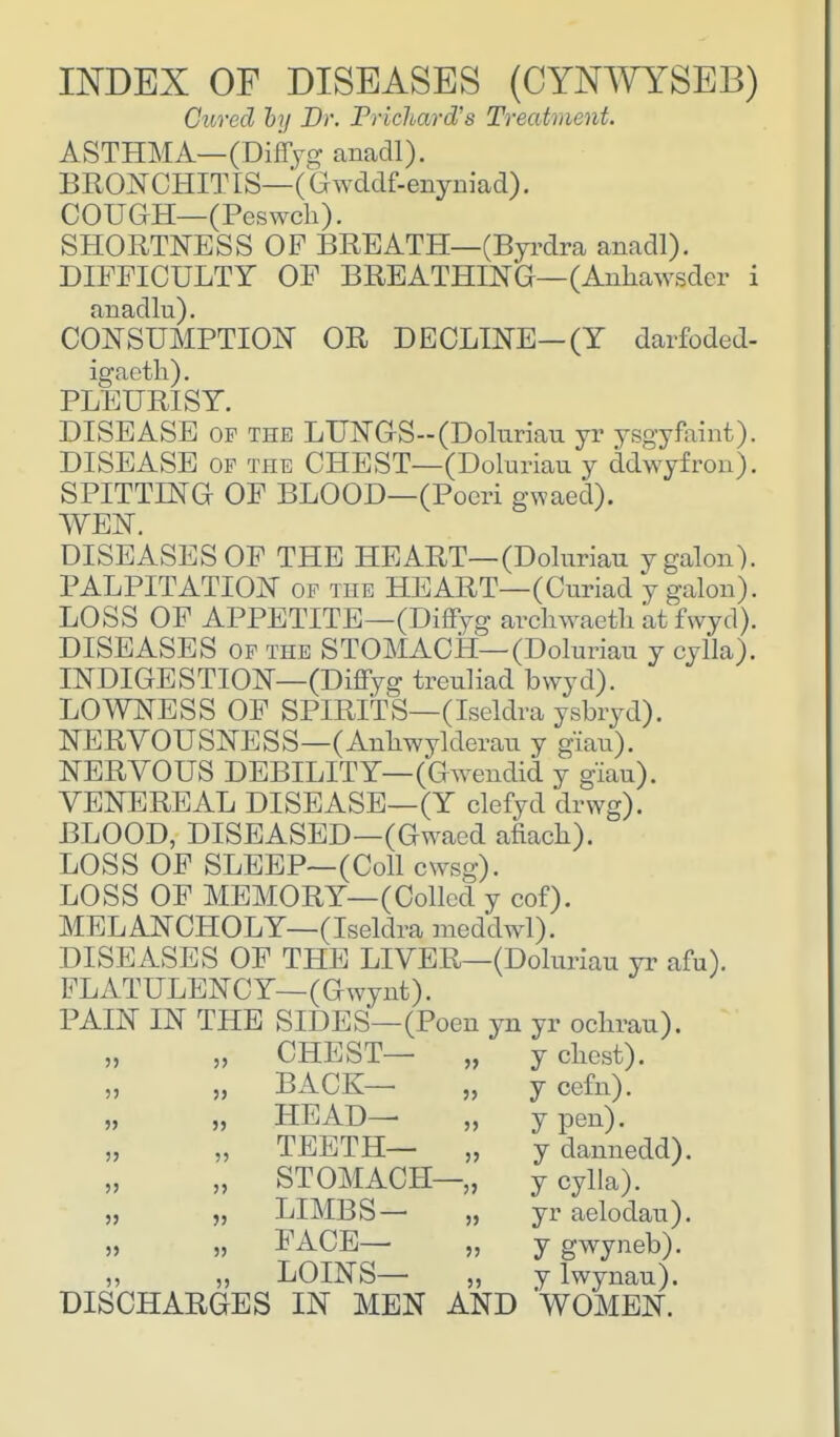 INDEX OF DISEASES (CYNWYSEB) Cured by Dr. Drichard's Treatment. ASTHMA—(Diffyg anadl). BRONCHITIS—(Ghvddf-enyniad). COUGH— (Peswch). SHORTNESS OF BREATH—(Byrdra anadl). DIFFICULTY OF BREATHING—(Ankawsder i anadlu). CONSUMPTION OR DECLINE—(Y darfoded- igaeth). PLEURISY. DISEASE of the LUNGS--(Doluriau yr ysgyfaint). DISEASE of the CHEST—(Doluriau y ddwyfron). SPITTING OF BLOOD—(Poeri gwaed). WEN. DISEASES OF THE HEART—(Doluriau ygalon). PALPITATION of the HEART—(Curiad y galon). LOSS OF APPETITE—(Diffyg arcnwaeth atfwyd). DISEASES of the STOMACH—(Doluriau y cylla). INDIGESTION—(Diffyg treuliad bwyd). LOWNESS OF SPIRITS—(Iseldra ysbryd). NERVOUSNESS—(Anlrwylderau y giau). NERVOUS DEBILITY—(Gwendid y giau). VENEREAL DISEASE—(Y clefyd drwg). BLOOD, DISEASED—(Gwaed afiach). LOSS OF SLEEP—(Coll ewsg). LOSS OF MEMORY—(Colled y cof). MELANCHOLY—(Iseldra meddwl). DISEASES OF THE LIVER—(Doluriau yr afu). FLATULENCY—(Gwynt). PAIN IN THE SIDES—(Poen yn yr oclirau). CHEST- BACK— HEAD- TEETH— STOMACH- LIMBS— FACE- LOINS— DISCHARGES IN MEN AND 55 y chest), y cefn). y pen), y dannedd). y cylla). yr aelodau). y gwyneb). y lwynau). WOMEN.