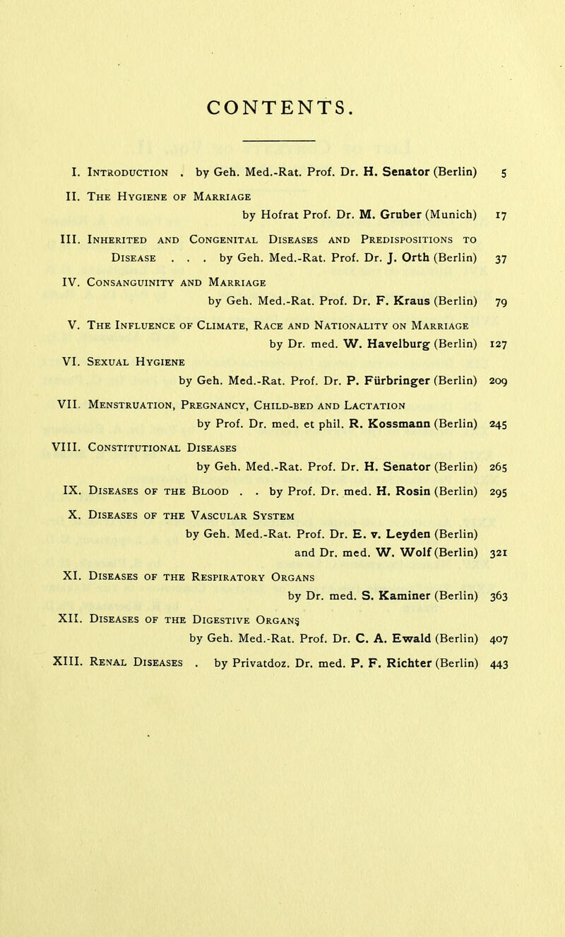 CONTENTS, I. Introduction . by Geh. Med.-Rat. Prof. Dr. H. Senator (Berlin) 5 II. The Hygiene of Marriage by Hofrat Prof. Dr. M. Gruber (Munich) 17 III. Inherited and Congenital Diseases and Predispositions to Disease ... by Geh. Med.-Rat. Prof. Dr. J. Orth (Berlin) 37 IV. Consanguinity and Marriage by Geh. Med.-Rat. Prof. Dr. F. Kraus (Berlin) 79 V. The Influence of Climate, Race and Nationality on Marriage by Dr. med. W. Havelburg (Berlin) 127 VI. Sexual Hygiene by Geh. Med.-Rat. Prof. Dr. P. Fiirbringer (Berlin) 209 VII. Menstruation, Pregnancy, Child-bed and Lactation by Prof. Dr. med. et phil. R. Kossmann (Berlin) 245 VIII. Constitutional Diseases by Geh. Med.-Rat. Prof. Dr. H. Senator (Berlin) 265 IX. Diseases of the Blood . . by Prof. Dr. med. H. Rosin (Berlin) 295 X. Diseases of the Vascular System by Geh. Med.-Rat. Prof. Dr. E. v. Leyden (Berlin) and Dr. med. W. V^^olf (Berlin) 321 XI. Diseases of the Respiratory Organs by Dr. med. S. Kaminer (Berlin) 363 XII. Diseases of the Digestive Organ? by Geh. Med.-Rat. Prof. Dr. C. A. Ewald (Berlin) 407 XIII. Renal Diseases . by Privatdoz. Dr. med. P. F. Richter (Berlin) 443