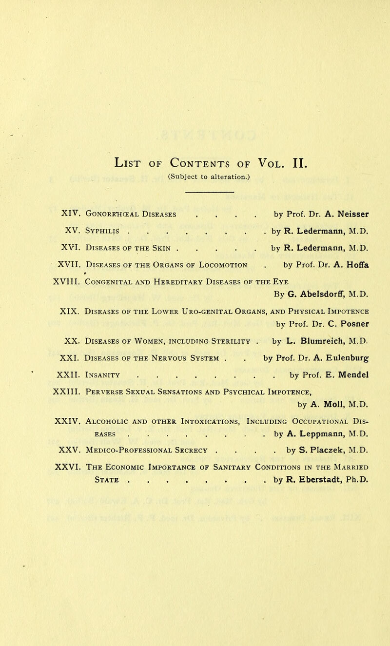 List of Contents of Vol. II. (Subject to alteration.) XIV. GONORRHCEAL DISEASES , . . . by Prof. Dr. A. Neisser XV. XVI. by R. Ledermann, M.D. XVII. Diseases of the Organs of Locomotion by Prof. Dr. A. Hoffa XVIII. Congenital and Hereditary Diseases of the Eye By G. Abelsdorff, M.D. XIX. Diseases of the Lower Uro-genital Organs, and Physical Impotence by Prof. Dr. C. Posner XX. Diseases of Women, including Sterility by L, Blumreich, M.D. XXI. Diseases of the Nervous System . by Prof. Dr. A. Eulenburg XXII. XXIII. Perverse Sexual Sensations and Psychical Impotence, by A. Moll, M.D. XXIV. Alcoholic and other Intoxications, Including Occupational Dis- . by A. Leppmann, M.D. XXV. Medico-Professional Secrecy . . by S. Placzek, M.D. XXVI. The Economic Importance of Sanitary Conditions in the Married State by R. Eberstadt, Ph.D.