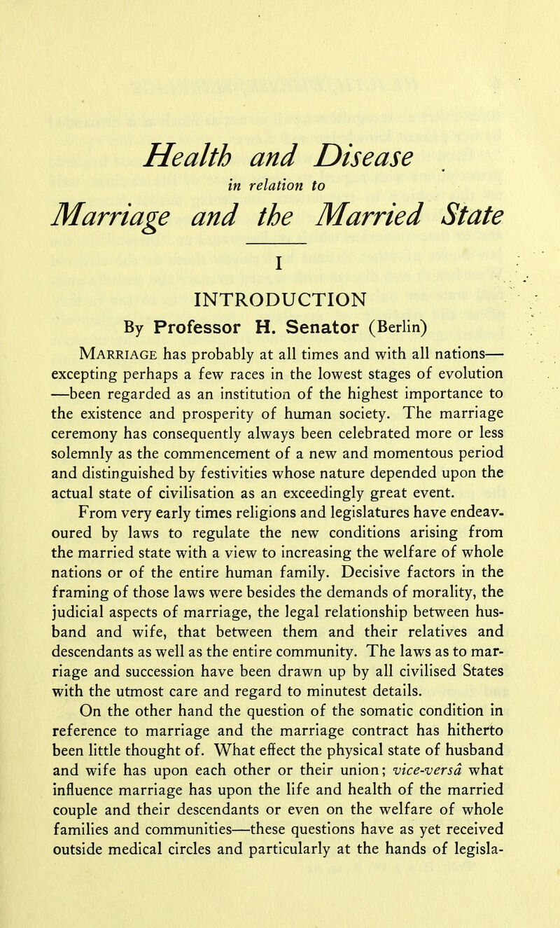 Health and Disease in relation to Marriage and the Married State I INTRODUCTION By Professor H. Senator (Berlin) Marriage has probably at all times and with all nations— excepting perhaps a few races in the lowest stages of evolution —been regarded as an institution of the highest importance to the existence and prosperity of human society. The marriage ceremony has consequently always been celebrated more or less solemnly as the commencement of a new and momentous period and distinguished by festivities whose nature depended upon the actual state of civilisation as an exceedingly great event. From very early times religions and legislatures have endeav- oured by laws to regulate the new conditions arising from the married state with a view to increasing the welfare of whole nations or of the entire human family. Decisive factors in the framing of those laws were besides the demands of morality, the judicial aspects of marriage, the legal relationship between hus- band and wife, that between them and their relatives and descendants as well as the entire community. The laws as to mar- riage and succession have been drawn up by all civilised States with the utmost care and regard to minutest details. On the other hand the question of the somatic condition in reference to marriage and the marriage contract has hitherto been little thought of. What effect the physical state of husband and wife has upon each other or their union; vice-versa what influence marriage has upon the life and health of the married couple and their descendants or even on the welfare of whole families and communities—these questions have as yet received outside medical circles and particularly at the hands of legisla-