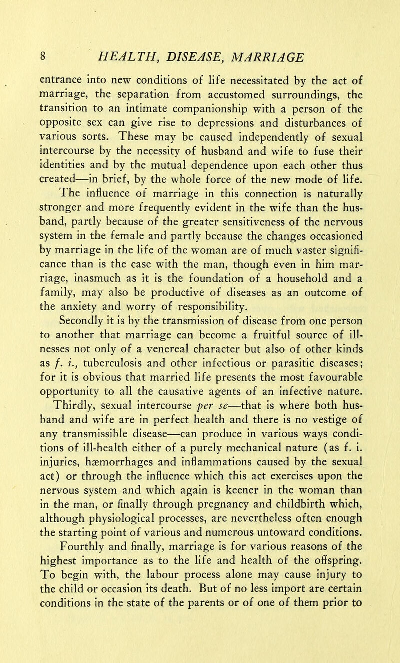 entrance into new conditions of life necessitated by the act of marriage, the separation from accustomed surroundings, the transition to an intimate companionship with a person of the opposite sex can give rise to depressions and disturbances of various sorts. These may be caused independently of sexual intercourse by the necessity of husband and wife to fuse their identities and by the mutual dependence upon each other thus created—in brief, by the whole force of the new mode of life. The influence of marriage in this connection is naturally stronger and more frequently evident in the wife than the hus- band, partly because of the greater sensitiveness of the nervous system in the female and partly because the changes occasioned by marriage in the life of the woman are of much vaster signifi- cance than is the case with the man, though even in him mar- riage, inasmuch as it is the foundation of a household and a family, may also be productive of diseases as an outcome of the anxiety and worry of responsibility. Secondly it is by the transmission of disease from one person to another that marriage can become a fruitful source of ill- nesses not only of a venereal character but also of other kinds as /. tuberculosis and other infectious or parasitic diseases; for it is obvious that married life presents the most favourable opportunity to all the causative agents of an infective nature. Thirdly, sexual intercourse pej- se—that is where both hus- band and wife are in perfect health and there is no vestige of any transmissible disease—can produce in various ways condi- tions of ill-health either of a purely mechanical nature (as f. i. injuries, haemorrhages and inflammations caused by the sexual act) or through the influence which this act exercises upon the nervous system and which again is keener in the woman than in the man, or finally through pregnancy and childbirth which, although physiological processes, are nevertheless often enough the starting point of various and numerous untoward conditions. Fourthly and finally, marriage is for various reasons of the highest importance as to the life and health of the offspring. To begin with, the labour process alone may cause injury to the child or occasion its death. But of no less import are certain conditions in the state of the parents or of one of them prior to