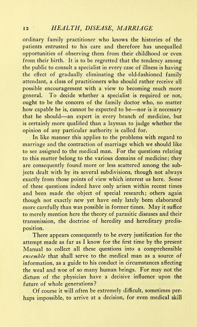 ordinary family practitioner who knows the histories of the patients entrusted to his care and therefore has unequalled opportunities of observing them from their childhood or even from their birth. It is to be regretted that the tendency among the public to consult a specialist in every case of illness is having the effect of gradually eliminating the old-fashioned family attendant, a class of practitioners who should rather receive all possible encouragement with a view to becoming much more general. To decide whether a specialist is required or not, ought to be the concern of the family doctor who, no matter how capable he is, cannot be expected to be—nor is it necessary that he should—an expert in every branch of medicine, but is certainly more qualified than a layman to judge whether the opinion of any particular authority is called for. In like manner this applies to the problems with regard to marriage and the contraction of marriage which we should like to see assigned to the medical man. For the questions relating to this matter belong to the various domains of medicine; they are consequently found more or less scattered among the sub- jects dealt with by its several subdivisions, though not always exactly from those points of view which interest us here. Some of these questions indeed have only arisen within recent times and been made the object of special research; others again though not exactly new yet have only lately been elaborated more carefully than was possible in former times. May it suffice to merely mention here the theory of parasitic diseases and their transmission, the doctrine of heredity and hereditary predis- position. There appears consequently to be every justification for the attempt made as far as I know for the first time by the present Manual to collect all these questions into a comprehensible ensemble that shall serve to the medical man as a source of information, as a guide to his conduct in circumstances affecting the weal and woe of so many human beings. For may not the dictum of the physician have a decisive influence upon the future of whole generations? Of course it will often be extremely difficult, sometimes per- haps impossible, to arrive at a decision, for even medical skill