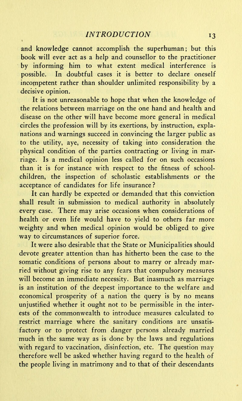 and knowledge cannot accomplish the superhuman; but this book will ever act as a help and counsellor to the practitioner by informing him to what extent medical interference is possible. In doubtful cases it is better to declare oneself incompetent rather than shoulder unlimited responsibility by a decisive opinion. It is not unreasonable to hope that when the knowledge of the relations between marriage on the one hand and health and disease on the other will have become more general in medical circles the profession will by its exertions, by instruction, expla- nations and warnings succeed in convincing the larger public as to the utility, aye, necessity of taking into consideration the physical condition of the parties contracting or living in mar- riage. Is a medical opinion less called for on such occasions than it is for instance with respect to the fitness of school- children, the inspection of scholastic establishments or the acceptance of candidates for life insurance? It can hardly be expected or demanded that this conviction shall result in submission to medical authority in absolutely every case. There may arise occasions when considerations of health or even life would have to yield to others far more weighty and when medical opinion would be obliged to give way to circumstances of superior force. It were also desirable that the State or Municipalities should devote greater attention than has hitherto been the case to the somatic conditions of persons about to marry or already mar- ried without giving rise to any fears that compulsory measures will become an immediate necessity. But inasmuch as marriage is an institution of the deepest importance to the welfare and economical prosperity of a nation the query is by no means unjustified whether it ought not to be permissible in the inter- ests of the commonwealth to introduce measures calculated to restrict marriage where the sanitary conditions are unsatis- factory or to protect from danger persons already married much in the same way as is done by the laws and regulations with regard to vaccination, disinfection, etc. The question may therefore well be asked whether having regard to the health of the people living in matrimony and to that of their descendants