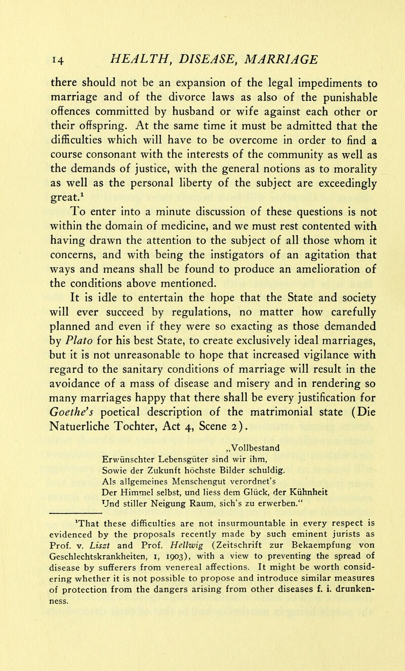 there should not be an expansion of the legal impediments to marriage and of the divorce laws as also of the punishable offences committed by husband or wife against each other or their offspring. At the same time it must be admitted that the difficulties which will have to be overcome in order to find a course consonant with the interests of the community as well as the demands of justice, with the general notions as to morality as well as the personal liberty of the subject are exceedingly great/ To enter Into a minute discussion of these questions is not within the domain of medicine, and we must rest contented with having drawn the attention to the subject of all those whom it concerns, and with being the instigators of an agitation that ways and means shall be found to produce an amelioration of the conditions above mentioned. It is idle to entertain the hope that the State and society will ever succeed by regulations, no matter how carefully planned and even if they were so exacting as those demanded by Plato for his best State, to create exclusively ideal marriages, but it is not unreasonable to hope that increased vigilance with regard to the sanitary conditions of marriage will result in the avoidance of a mass of disease and misery and in rendering so many marriages happy that there shall be every justification for Goethe's poetical description of the matrimonial state (Die Natuerliche Tochter, Act 4, Scene 2). „Vollbestand Erwiinschter Lebensgiiter sind wir ihm, Sowie der Zukunft hochste Bilder schuldig. AIs allgemeines Menschengut verordnet's Der Himmel selbst, und liess dem Gliick, der Kiihnheit Und stiller Neigung Raum, sich's zu erwerben. *That these difficulties are not insurmountable in every respect is evidenced by the proposals recently made by such eminent jurists as Prof. V. Liszt and Prof. Hellwig (Zeitschrift zur Bekaempfung von Geschlechtskrankheiten, i, 1903), with a view to preventing the spread of disease by sufferers from venereal affections. It might be worth consid- ering whether it is not possible to propose and introduce similar measures of protection from the dangers arising from other diseases f. i. drunken- ness.