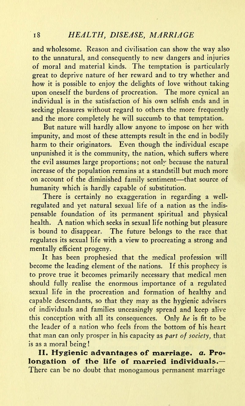 and wholesome. Reason and civilisation can show the way also to the unnatural, and consequently to new dangers and injuries of moral and material kinds. The temptation is particularly great to deprive nature of her reward and to try whether and how it is possible to enjoy the delights of love without taking upon oneself the burdens of procreation. The more cynical an individual is in the satisfaction of his own selfish ends and in seeking pleasures without regard to others the more frequently and the more completely he will succumb to that temptation. But nature will hardly allow anyone to impose on her with impunity, and most of these attempts result in the end in bodily harm to their originators. Even though the individual escape unpunished it is the community, the nation, which suffers where the evil assumes large proportions; not only because the natural increase of the population remains at a standstill but much more on account of the diminished family sentiment—that source of humanity which is hardly capable of substitution. There is certainly no exaggeration in regarding a well- regulated and yet natural sexual life of a nation as the indis- pensable foundation of its permanent spiritual and physical health. A nation which seeks in sexual life nothing but pleasure is bound to disappear. The future belongs to the race that regulates its sexual life with a view to procreating a strong and mentally efficient progeny. It has been prophesied that the medical profession will become the leading element of the nations. If this prophecy is to prove true it becomes primarily necessary that medical men should fully realise the enormous importance of a regulated sexual life in the procreation and formation of healthy and capable descendants, so that they may as the hygienic advisers of individuals and families unceasingly spread and keep alive this conception with all its consequences. Only he is fit to be the leader of a nation who feels from the bottom of his heart that man can only prosper in his capacity as part of society, that is as a moral being! II. Hygienic advantages of marriage, a. Pro= longation of the life of married individuals.— There can be no doubt that monogamous permanent marriage