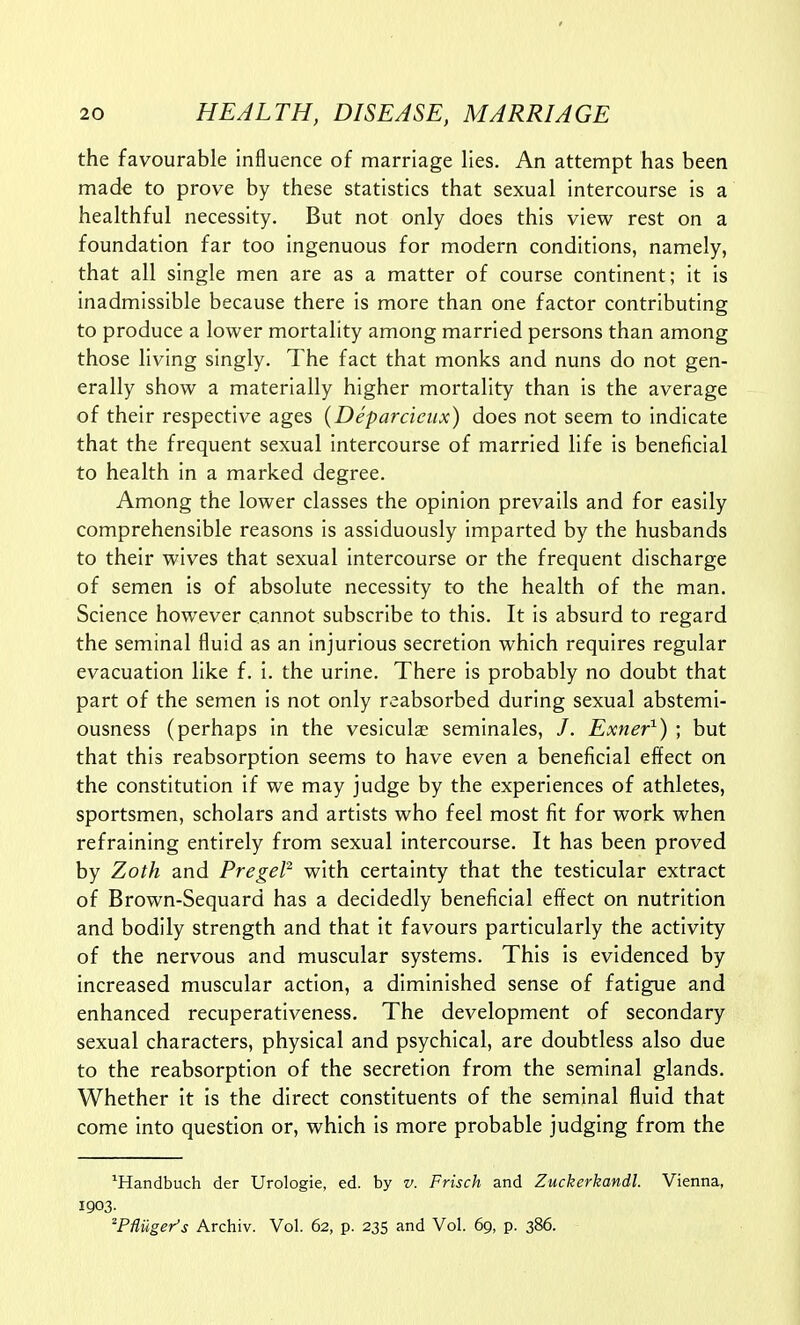 the favourable influence of marriage lies. An attempt has been made to prove by these statistics that sexual intercourse is a healthful necessity. But not only does this view rest on a foundation far too ingenuous for modern conditions, namely, that all single men are as a matter of course continent; it is inadmissible because there is more than one factor contributing to produce a lower mortality among married persons than among those living singly. The fact that monks and nuns do not gen- erally show a materially higher mortality than is the average of their respective ages {Deparcieux) does not seem to indicate that the frequent sexual intercourse of married life is beneficial to health in a marked degree. Among the lower classes the opinion prevails and for easily comprehensible reasons is assiduously imparted by the husbands to their wives that sexual intercourse or the frequent discharge of semen is of absolute necessity to the health of the man. Science however cannot subscribe to this. It is absurd to regard the seminal fluid as an injurious secretion which requires regular evacuation like f. i. the urine. There is probably no doubt that part of the semen is not only reabsorbed during sexual abstemi- ousness (perhaps in the vesiculae seminales, /. Exner^) ; but that this reabsorption seems to have even a beneficial effect on the constitution if we may judge by the experiences of athletes, sportsmen, scholars and artists who feel most fit for work when refraining entirely from sexual intercourse. It has been proved by Zoth and Pregel^ with certainty that the testicular extract of Brown-Sequard has a decidedly beneficial effect on nutrition and bodily strength and that it favours particularly the activity of the nervous and muscular systems. This is evidenced by increased muscular action, a diminished sense of fatigue and enhanced recuperativeness. The development of secondary sexual characters, physical and psychical, are doubtless also due to the reabsorption of the secretion from the seminal glands. Whether it is the direct constituents of the seminal fluid that come Into question or, which is more probable judging from the ^Handbuch der Urologie, ed. by v. Frisch and Zuckerkandl. Vienna, 1903. 'PMger's Archiv. Vol. 62, p. 235 and Vol. 69, p. 386.