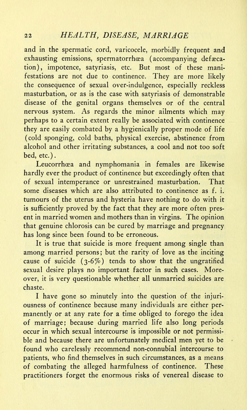 and in the spermatic cord, varicocele, morbidly frequent and exhausting emissions, spermatorrhoea (accompanying defasca- tion), impotence, satyriasis, etc. But most of these mani- festations are not due to continence. They are more likely the consequence of sexual over-indulgence, especially reckless masturbation, or as is the case with satyriasis of demonstrable disease of the genital organs themselves or of the central nervous system. As regards the minor ailments which may perhaps to a certain extent really be associated with continence they are easily combated by a hygienically proper mode of life (cold sponging, cold baths, physical exercise, abstinence from alcohol and other irritating substances, a cool and not too soft bed, etc.). Leucorrhoea and nymphomania in females are likewise hardly ever the product of continence but exceedingly often that of sexual intemperance or unrestrained masturbation. That some diseases which are also attributed to continence as f. i. tumours of the uterus and hysteria have nothing to do with it is sufficiently proved by the fact that they are more often pres- ent in married women and mothers than in virgins. The opinion that genuine chlorosis can be cured by marriage and pregnancy has long since been found to be erroneous. It is true that suicide is more frequent among single than among married persons; but the rarity of love as the inciting cause of suicide (3-6%) tends to show that the ungratified sexual desire plays no important factor in such cases. More- over, it is very questionable whether all unmarried suicides are chaste. I have gone so minutely into the question of the injuri- ousness of continence because many individuals are either per- manently or at any rate for a time obliged to forego the idea of marriage; because during married life also long periods occur in which sexual intercourse is impossible or not permissi- ble and because there are unfortunately medical men yet to be found who carelessly recommend non-connubial intercourse to patients, who find themselves in such circumstances, as a means of combating the alleged harmfulness of continence. These practitioners forget the enormous risks of venereal disease to