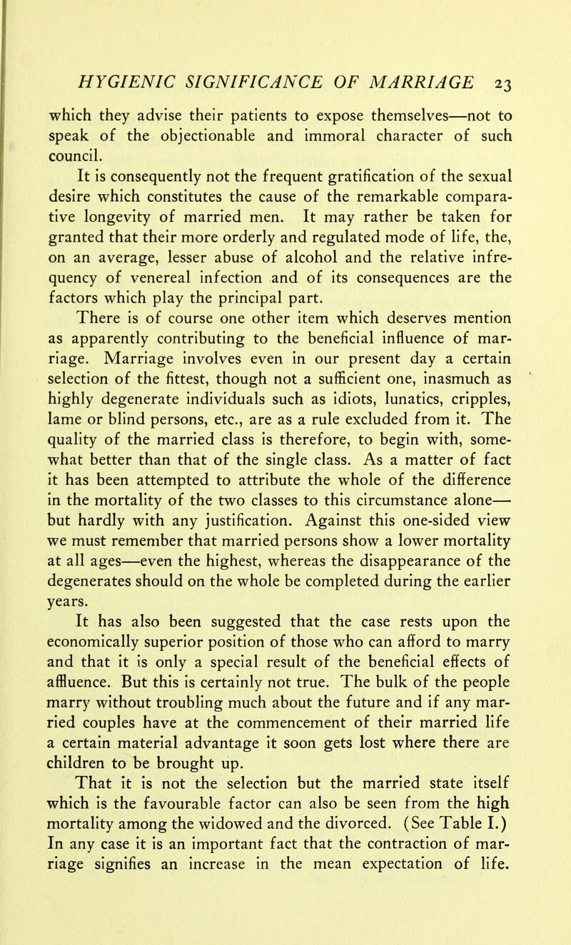 which they advise their patients to expose themselves—not to speak of the objectionable and immoral character of such council. It is consequently not the frequent gratification of the sexual desire which constitutes the cause of the remarkable compara- tive longevity of married men. It may rather be taken for granted that their more orderly and regulated mode of life, the, on an average, lesser abuse of alcohol and the relative infre- quency of venereal infection and of its consequences are the factors which play the principal part. There is of course one other item which deserves mention as apparently contributing to the beneficial influence of mar- riage. Marriage involves even in our present day a certain selection of the fittest, though not a sufficient one, inasmuch as highly degenerate individuals such as idiots, lunatics, cripples, lame or blind persons, etc., are as a rule excluded from it. The quality of the married class is therefore, to begin with, some- what better than that of the single class. As a matter of fact it has been attempted to attribute the whole of the difference in the mortality of the two classes to this circumstance alone— but hardly with any justification. Against this one-sided view we must remember that married persons show a lower mortality at all ages—even the highest, whereas the disappearance of the degenerates should on the whole be completed during the earlier years. It has also been suggested that the case rests upon the economically superior position of those who can afford to marry and that it is only a special result of the beneficial effects of affluence. But this is certainly not true. The bulk of the people marry without troubling much about the future and if any mar- ried couples have at the commencement of their married life a certain material advantage it soon gets lost where there are children to be brought up. That it is not the selection but the married state itself which is the favourable factor can also be seen from the high mortality among the widowed and the divorced. (See Table 1.) In any case it Is an important fact that the contraction of mar- riage signifies an increase in the mean expectation of life.