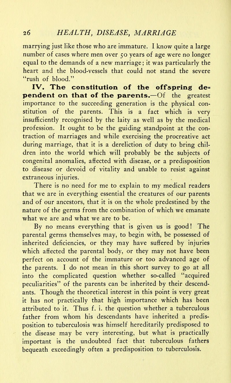 marrying just like those who are immature. I know quite a large number of cases where men over 50 years of age were no longer equal to the demands of a new marriage; it was particularly the heart and the blood-vessels that could not stand the severe rush of blood. IV, The constitution of the offspring de= pendent on that of the parents.—Of the greatest importance to the succeeding generation is the physical con- stitution of the parents. This is a fact which is very insufficiently recognised by the laity as well as by the medical profession. It ought to be the guiding standpoint at the con- traction of marriages and while exercising the procreative act during marriage, that it is a dereliction of duty to bring chil- dren into the world which will probably be the subjects of congenital anomalies, affected with disease, or a predisposition to disease or devoid of vitality and unable to resist against extraneous injuries. There is no need for me to explain to my medical readers that we are in everything essential the creatures of our parents and of our ancestors, that it is on the whole predestined by the nature of the germs from the combination of which we emanate what we are and what we are to be. By no means everything that is given us is good! The parental germs themselves may, to begin with, be possessed of inherited deficiencies, or they may have suffered by injuries which affected the parental body, or they may not have been perfect on account of the immature or too advanced age of the parents. I do not mean in this short survey to go at all into the complicated question whether so-called acquired peculiarities of the parents can be inherited by their descend- ants. Though the theoretical interest in this point is very great it has not practically that high importance which has been attributed to it. Thus f. i. the question whether a tuberculous father from whom his descendants have inherited a predis- position to tuberculosis was himself hereditarily predisposed to the disease may be very interesting, but what is practically important is the undoubted fact that tuberculous fathers bequeath exceedingly often a predisposition to tuberculosis.