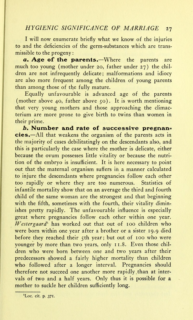 I will now enumerate briefly what we know of the injuries to and the deficiencies of the germ-substances which are trans- missible to the progeny: a. Age of the parents.—Where the parents are much too young (mother under 20, father under 27) the chil- dren are not infrequently delicate; malformations and idiocy are also more frequent among the children of young parents than among those of the fully mature. Equally unfavourable is advanced age of the parents (mother above 40, father above 50). It is worth mentioning that very young mothers and those approaching the climac- terium are more prone to give birth to twins than women in their prime. b. Number and rate of successive pregnane cies.—All that weakens the organism of the parents acts in the majority of cases debilitatlngly on the descendants also, and this is particularly the case where the mother is delicate, either because the ovum possesses little vitality or because the nutri- tion of the embryo is insufficient. It is here necessary to point out that the maternal organism suffers in a manner calculated to injure the descendants where pregnancies follow each other too rapidly or where they are too numerous. Statistics of infantile mortality show that on an average the third and fourth child of the same woman are the strongest and that beginning with the fifth, sometimes with the fourth, their vitality dimin- ishes pretty rapidly. The unfavourable influence is especially great where pregnancies follow each other within one year. fVestergaardr has worked out that out of 100 children who were born within one year after a brother or a sister 19.9 died before they reached their 5th year; but out of 100 who were younger by more than two years, only 11.8. Even those chil- dren who were born between one and two years after their predecessors showed a fairly higher mortality than children who followed after a longer interval. Pregnancies should therefore not succeed one another more rapidly.than at inter- vals of two and a half years. Only thus it is possible for a mother to suckle her children sufficiently long. 'Loc. cit. p. 371.