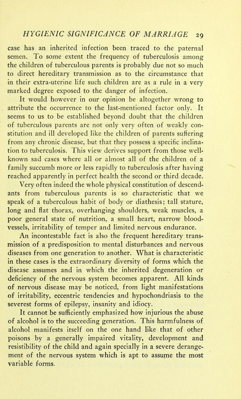 case has an inherited infection been traced to the paternal semen. To some extent the frequency of tuberculosis among the children of tuberculous parents is probably due not so much to direct hereditary transmission as to the circumstance that in their extra-uterine life such children are as a rule in a very marked degree exposed to the danger of infection. It would however in our opinion be altogether wrong to attribute the occurrence to the last-mentioned factor only. It seems to us to be established beyond doubt that the children of tuberculous parents are not only very often of weakly con- stitution and ill developed like the children of parents suffering from any chronic disease, but that they possess a specific inclina- tion to tuberculosis. This view derives support from those well- known sad cases where all or almost all of the children of a family succumb more or less rapidly to tuberculosis after having reached apparently in perfect health the second or third decade. Very often indeed the whole physical constitution of descend- ants from tuberculous parents is so characteristic that we speak of a tuberculous habit of body or diathesis; tall stature, long and flat thorax, overhanging shoulders, weak muscles, a poor general state of nutrition, a small heart, narrow blood- vessels, irritability of temper and limited nervous endurance. An incontestable fact is also the frequent hereditary trans- mission of a predisposition to mental disturbances and nervous diseases from one generation to another. What is characteristic in these cases is the extraordinary diversity of forms which the disease assumes and in which the inherited degeneration or deficiency of the nervous system becomes apparent. All kinds of nervous disease may be noticed, from light manifestations of irritability, eccentric tendencies and hypochondriasis to the severest forms of epilepsy, insanity and idiocy. It cannot be sufficiently emphasized how injurious the abuse of alcohol is to the succeeding generation. This harmfulness of alcohol manifests Itself on the one hand like that of other poisons by a generally impaired vitality, development and resistibillty of the child and again specially in a severe derange- ment of the nervous system which is apt to assume the most variable forms.