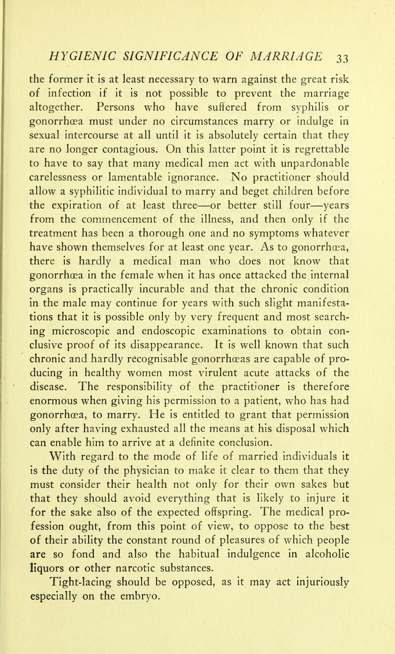 the former it is at least necessary to warn against the great risk of infection if it is not possible to prevent the marriage altogether. Persons who have suffered from syphilis or gonorrhoea must under no circumstances marry or indulge in sexual intercourse at all until it is absolutely certain that they are no longer contagious. On this latter point it is regrettable to have to say that many medical men act with unpardonable carelessness or lamentable ignorance. No practitioner should allow a syphilitic individual to marry and beget children before the expiration of at least three—or better still four—years from the commencement of the illness, and then only if the treatment has been a thorough one and no symptoms whatever have shown themselves for at least one year. As to gonorrhoea, there is hardly a medical man who does not know that gonorrhoea in the female when it has once attacked the internal organs is practically incurable and that the chronic condition in the male may continue for years with such slight manifesta- tions that it is possible only by very frequent and most search- ing microscopic and endoscopic examinations to obtain con- clusive proof of its disappearance. It is well known that such chronic and hardly recognisable gonorrhoeas are capable of pro- ducing in healthy women most virulent acute attacks of the disease. The responsibility of the practitioner is therefore enormous when giving his permission to a patient, who has had gonorrhoea, to marry. He is entitled to grant that permission only after having exhausted all the means at his disposal which can enable him to arrive at a definite conclusion. With regard to the mode of life of married individuals it is the duty of the physician to make it clear to them that they must consider their health not only for their own sakes but that they should avoid everything that Is likely to injure it for the sake also of the expected offspring. The medical pro- fession ought, from this point of view, to oppose to the best of their ability the constant round of pleasures of which people are so fond and also the habitual indulgence in alcoholic liquors or other narcotic substances. Tight-lacing should be opposed, as it may act injuriously especially on the embryo.