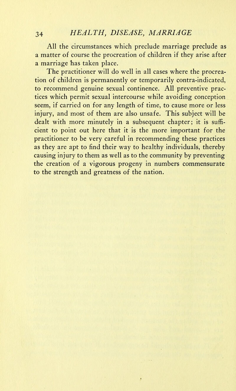 All the circumstances which preclude marriage preclude as a matter of course the procreation of children if they arise after a marriage has taken place. The practitioner will do well in all cases where the procrea- tion of children is permanently or temporarily contra-indicated, to recommend genuine sexual continence. All preventive prac- tices which permit sexual intercourse while avoiding conception seem, if carried on for any length of time, to cause more or less injury, and most of them are also unsafe. This subject will be dealt with more minutely in a subsequent chapter; it is suffi- cient to point out here that it is the more important for the practitioner to be very careful in recommending these practices as they are apt to find their way to healthy individuals, thereby causing injury to them as well as to the community by preventing the creation of a vigorous progeny in numbers commensurate to the strength and greatness of the nation.