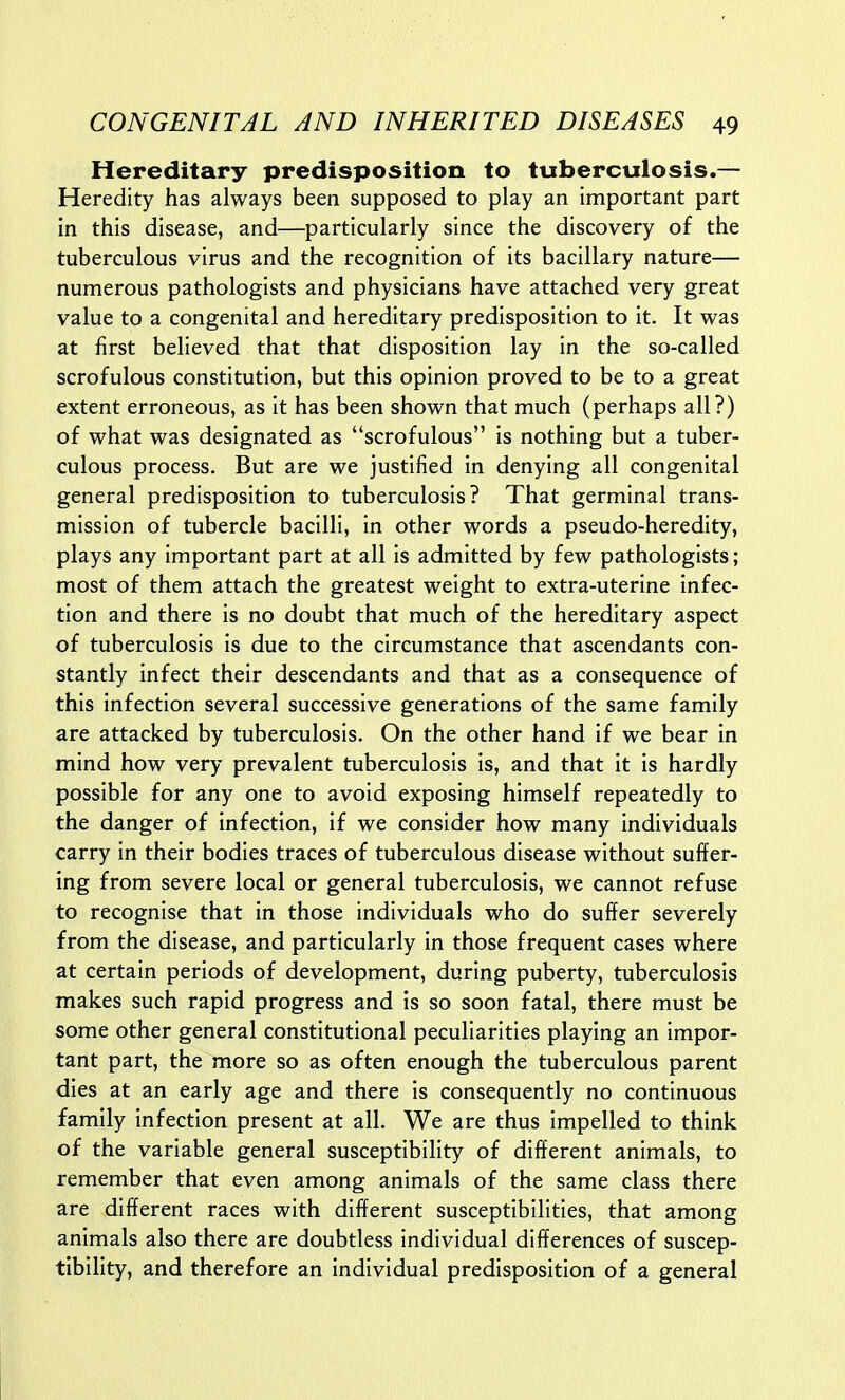 Hereditary predisposition to tuberculosis.— Heredity has always been supposed to play an important part in this disease, and—particularly since the discovery of the tuberculous virus and the recognition of its bacillary nature— numerous pathologists and physicians have attached very great value to a congenital and hereditary predisposition to it. It was at first believed that that disposition lay in the so-called scrofulous constitution, but this opinion proved to be to a great extent erroneous, as it has been shown that much (perhaps all?) of what was designated as scrofulous is nothing but a tuber- culous process. But are we justified in denying all congenital general predisposition to tuberculosis? That germinal trans- mission of tubercle bacilli, in other words a pseudo-heredity, plays any important part at all is admitted by few pathologists; most of them attach the greatest weight to extra-uterine infec- tion and there is no doubt that much of the hereditary aspect of tuberculosis is due to the circumstance that ascendants con- stantly infect their descendants and that as a consequence of this infection several successive generations of the same family are attacked by tuberculosis. On the other hand if we bear in mind how very prevalent tuberculosis is, and that it is hardly possible for any one to avoid exposing himself repeatedly to the danger of infection, if we consider how many individuals carry in their bodies traces of tuberculous disease without suffer- ing from severe local or general tuberculosis, we cannot refuse to recognise that in those individuals who do suffer severely from the disease, and particularly in those frequent cases where at certain periods of development, during puberty, tuberculosis makes such rapid progress and is so soon fatal, there must be some other general constitutional peculiarities playing an impor- tant part, the more so as often enough the tuberculous parent dies at an early age and there is consequently no continuous family infection present at all. We are thus impelled to think of the variable general susceptibility of different animals, to remember that even among animals of the same class there are different races with different susceptibilities, that among animals also there are doubtless individual differences of suscep- tibility, and therefore an individual predisposition of a general