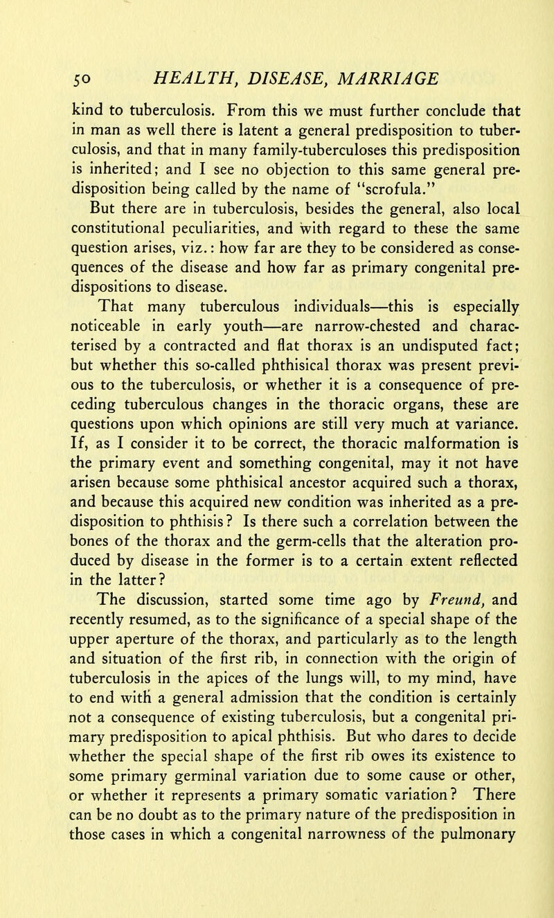 kind to tuberculosis. From this we must further conclude that in man as well there is latent a general predisposition to tuber- culosis, and that in many family-tuberculoses this predisposition is inherited; and I see no objection to this same general pre- disposition being called by the name of scrofula. But there are in tuberculosis, besides the general, also local constitutional peculiarities, and with regard to these the same question arises, viz.: how far are they to be considered as conse- quences of the disease and how far as primary congenital pre- dispositions to disease. That many tuberculous individuals—this is especially noticeable in early youth—are narrow-chested and charac- terised by a contracted and flat thorax is an undisputed fact; but whether this so-called phthisical thorax was present previ- ous to the tuberculosis, or whether it is a consequence of pre- ceding tuberculous changes in the thoracic organs, these are questions upon which opinions are still very much at variance. If, as I consider it to be correct, the thoracic malformation is the primary event and something congenital, may it not have arisen because some phthisical ancestor acquired such a thorax, and because this acquired new condition was inherited as a pre- disposition to phthisis? Is there such a correlation between the bones of the thorax and the germ-cells that the alteration pro- duced by disease in the former is to a certain extent reflected in the latter? The discussion, started some time ago by Freund, and recently resumed, as to the significance of a special shape of the upper aperture of the thorax, and particularly as to the length and situation of the first rib, in connection with the origin of tuberculosis in the apices of the lungs will, to my mind, have to end with a general admission that the condition is certainly not a consequence of existing tuberculosis, but a congenital pri- mary predisposition to apical phthisis. But who dares to decide whether the special shape of the first rib owes its existence to some primary germinal variation due to some cause or other, or whether it represents a primary somatic variation? There can be no doubt as to the primary nature of the predisposition in those cases in which a congenital narrowness of the pulmonary