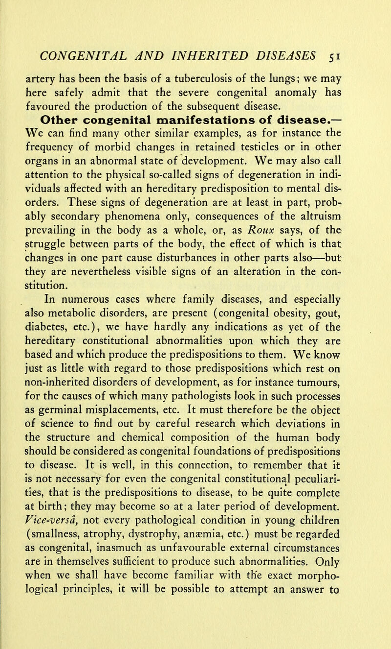 artery has been the basis of a tuberculosis of the lungs; we may here safely admit that the severe congenital anomaly has favoured the production of the subsequent disease. Other congenital manifestations of disease.— We can find many other similar examples, as for instance the frequency of morbid changes in retained testicles or in other organs in an abnormal state of development. We may also call attention to the physical so-called signs of degeneration in indi- viduals affected with an hereditary predisposition to mental dis~ orders. These signs of degeneration are at least in part, prob- ably secondary phenomena only, consequences of the altruism prevailing in the body as a whole, or, as Roux says, of the struggle between parts of the body, the effect of which is that changes in one part cause disturbances in other parts also—but they are nevertheless visible signs of an alteration in the con- stitution. In numerous cases where family diseases, and especially also metabolic disorders, are present (congenital obesity, gout, diabetes, etc.), we have hardly any indications as yet of the hereditary constitutional abnormalities upon which they are based and which produce the predispositions to them. We know just as little with regard to those predispositions which rest on non-inherited disorders of development, as for instance tumours, for the causes of which many pathologists look in such processes as germinal misplacements, etc. It must therefore be the object of science to find out by careful research which deviations in the structure and chemical composition of the human body should be considered as congenital foundations of predispositions to disease. It is well, in this connection, to remember that it is not necessary for even the congenital constitutional peculiari- ties, that is the predispositions to disease, to be quite complete at birth; they may become so at a later period of development. Vice-versa, not every pathological condition in young children (smallness, atrophy, dystrophy, anaemia, etc.) must be regarded as congenital, inasmuch as unfavourable external circumstances are in themselves sufficient to produce such abnormalities. Only when we shall have become familiar with th'e exact morpho- logical principles, it will be possible to attempt an answer to