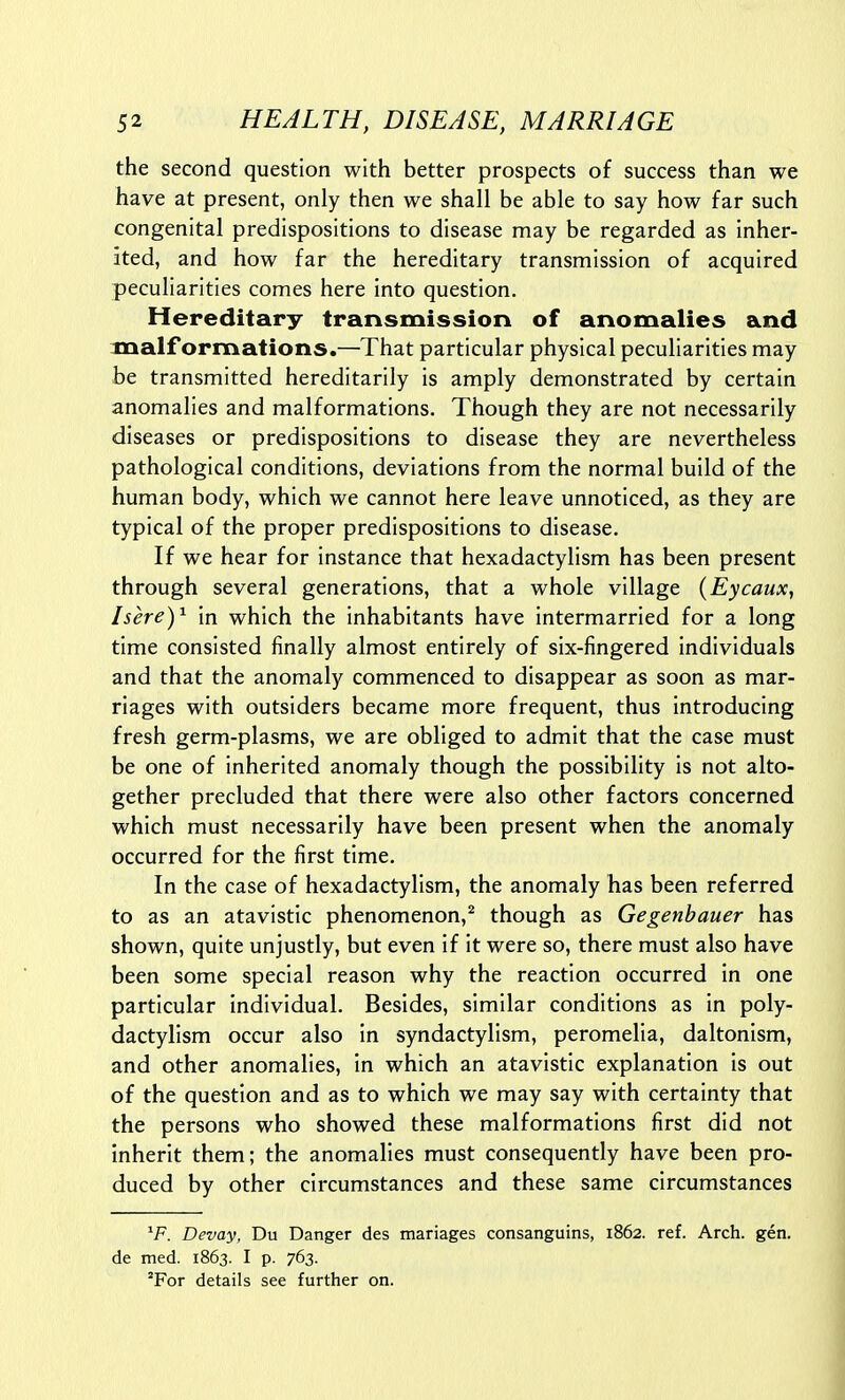 the second question with better prospects of success than we have at present, only then we shall be able to say how far such congenital predispositions to disease may be regarded as inher- ited, and how far the hereditary transmission of acquired peculiarities comes here Into question. Hereditary transmission of anomalies and malformations.—That particular physical peculiarities may be transmitted hereditarily is amply demonstrated by certain anomalies and malformations. Though they are not necessarily diseases or predispositions to disease they are nevertheless pathological conditions, deviations from the normal build of the human body, which we cannot here leave unnoticed, as they are typical of the proper predispositions to disease. If we hear for instance that hexadactylism has been present through several generations, that a whole village (Eycaux, Isere)^ in which the inhabitants have intermarried for a long time consisted finally almost entirely of six-fingered individuals and that the anomaly commenced to disappear as soon as mar- riages with outsiders became more frequent, thus introducing fresh germ-plasms, we are obliged to admit that the case must be one of inherited anomaly though the possibility is not alto- gether precluded that there were also other factors concerned which must necessarily have been present when the anomaly occurred for the first time. In the case of hexadactylism, the anomaly has been referred to as an atavistic phenomenon,^ though as Gegenhauer has shown, quite unjustly, but even if it were so, there must also have been some special reason why the reaction occurred in one particular individual. Besides, similar conditions as in poly- dactylism occur also in syndactylism, peromelia, daltonism, and other anomalies, in which an atavistic explanation is out of the question and as to which we may say with certainty that the persons who showed these malformations first did not inherit them; the anomalies must consequently have been pro- duced by other circumstances and these same circumstances ^F. Devay, Du Danger des mariages consanguins, 1862. ref. Arch. gen. de med. 1863. I p. 763. 'For details see further on.