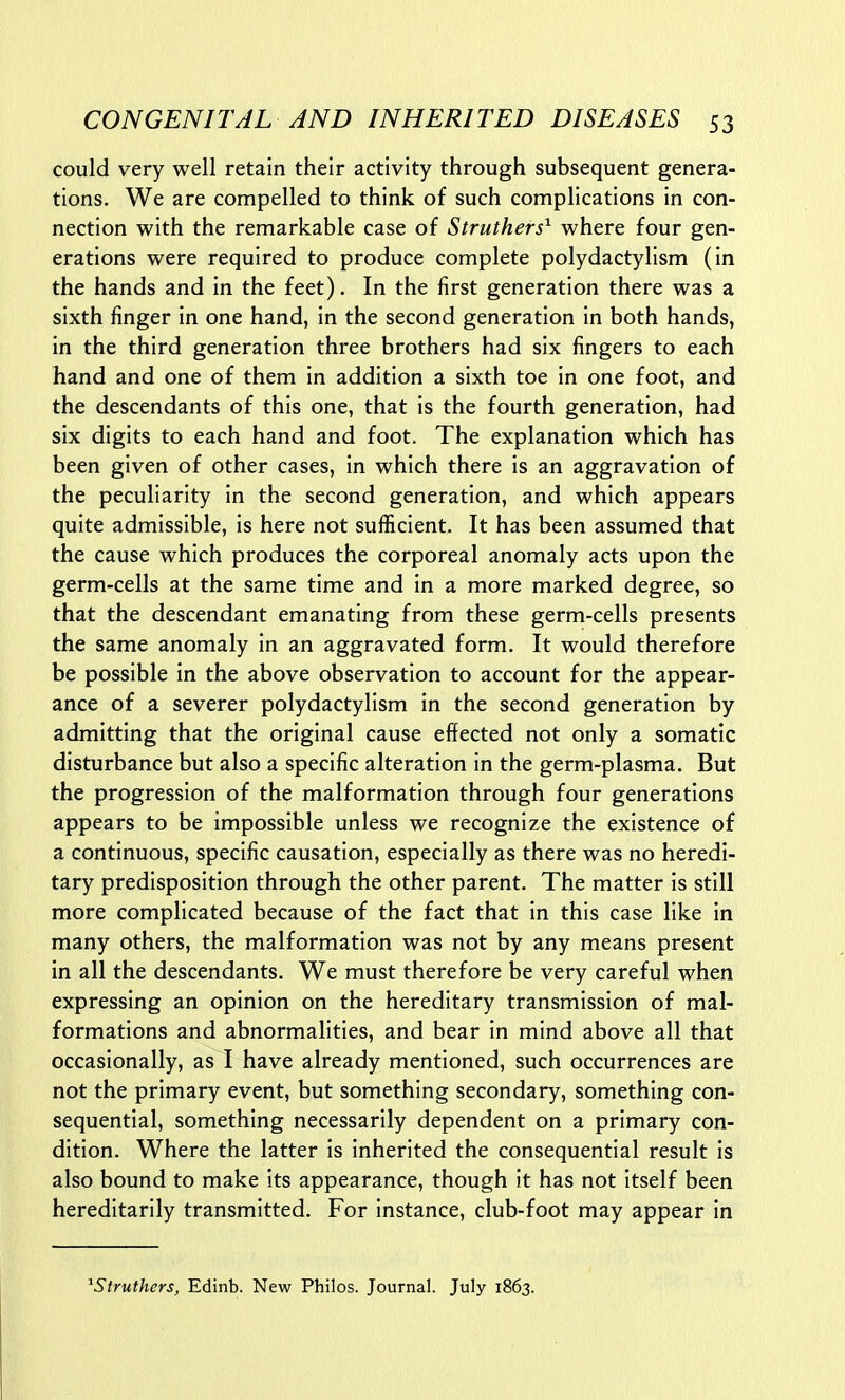 could very well retain their activity through subsequent genera- tions. We are compelled to think of such complications in con- nection with the remarkable case of Struthers^ where four gen- erations were required to produce complete polydactylism (in the hands and in the feet). In the first generation there was a sixth finger in one hand, in the second generation in both hands, in the third generation three brothers had six fingers to each hand and one of them in addition a sixth toe in one foot, and the descendants of this one, that is the fourth generation, had six digits to each hand and foot. The explanation which has been given of other cases, in which there is an aggravation of the peculiarity in the second generation, and which appears quite admissible, is here not sufficient. It has been assumed that the cause which produces the corporeal anomaly acts upon the germ-cells at the same time and in a more marked degree, so that the descendant emanating from these germ-cells presents the same anomaly in an aggravated form. It would therefore be possible in the above observation to account for the appear- ance of a severer polydactylism in the second generation by admitting that the original cause effected not only a somatic disturbance but also a specific alteration in the germ-plasma. But the progression of the malformation through four generations appears to be impossible unless we recognize the existence of a continuous, specific causation, especially as there was no heredi- tary predisposition through the other parent. The matter is still more complicated because of the fact that in this case like in many others, the malformation was not by any means present in all the descendants. We must therefore be very careful when expressing an opinion on the hereditary transmission of mal- formations and abnormalities, and bear in mind above all that occasionally, as I have already mentioned, such occurrences are not the primary event, but something secondary, something con- sequential, something necessarily dependent on a primary con- dition. Where the latter is inherited the consequential result is also bound to make its appearance, though it has not itself been hereditarily transmitted. For instance, club-foot may appear in ^Struthers, Edinb. New Philos. Journal. July 1863.