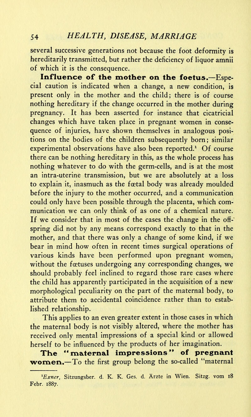 several successive generations not because the foot deformity is hereditarily transmitted, but rather the deficiency of liquor amnii of which it is the consequence. Influence of the mother on the foetus.—Espe- cial caution is indicated when a change, a new condition, is present only in the mother and the child; there is of course nothing hereditary if the change occurred in the mother during pregnancy. It has been asserted for instance that cicatricial changes which have taken place in pregnant women in conse- quence of injuries, have shown themselves in analogous posi- tions on the bodies of the children subsequently born; similar experimental observations have also been reported.^ Of course there can be nothing hereditary in this, as the whole process has nothing whatever to do with the germ-cells, and is at the most an intra-uterine transmission, but we are absolutely at a loss to explain it, inasmuch as the foetal body was already moulded before the injury to the mother occurred, and a communication could only have been possible through the placenta, which com- munication we can only think of as one of a chemical nature. If we consider that in most of the cases the change in the off-' spring did not by any means correspond exactly to that in the mother, and that there was only a change of some kind, if we bear in mind how often in recent times surgical operations of various kinds have been performed upon pregnant women, without the foetuses undergoing any corresponding changes, we should probably feel inclined to regard those rare cases where the child has apparently participated in the acquisition of a new morphological peculiarity on the part of the maternal body, to attribute them to accidental coincidence rather than to estab- lished relationship. This applies to an even greater extent in those cases in which the maternal body is not visibly altered, where the mother has received only mental impressions of a special kind or allowed herself to be influenced by the products of her imagination. The maternal impressions'* of pregnant women.—To the first group belong the so-called maternal ^Exner, Sitzungsber. d. K. K. Ges. d. Arzte in Wien. Sitzg. vom i8 Febr. 1887.