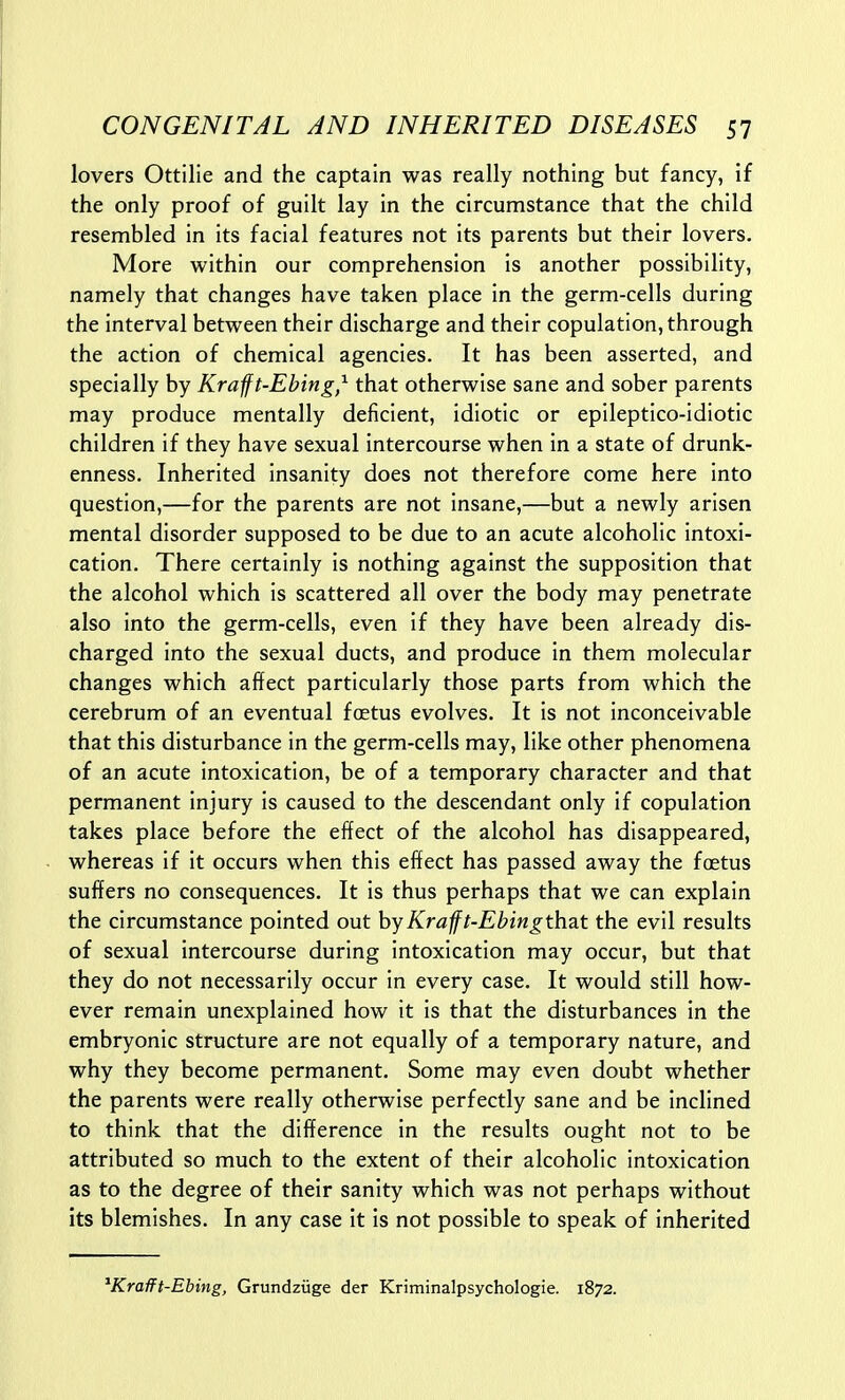 lovers Ottilie and the captain was really nothing but fancy, if the only proof of guilt lay in the circumstance that the child resembled in its facial features not its parents but their lovers. More within our comprehension is another possibility, namely that changes have taken place in the germ-cells during the interval between their discharge and their copulation, through the action of chemical agencies. It has been asserted, and specially by Krafft-Ebing,^ that otherwise sane and sober parents may produce mentally deficient, idiotic or epileptico-idiotic children if they have sexual intercourse when in a state of drunk- enness. Inherited insanity does not therefore come here into question,—for the parents are not insane,—but a newly arisen mental disorder supposed to be due to an acute alcoholic intoxi- cation. There certainly is nothing against the supposition that the alcohol which is scattered all over the body may penetrate also into the germ-cells, even if they have been already dis- charged into the sexual ducts, and produce in them molecular changes which affect particularly those parts from which the cerebrum of an eventual foetus evolves. It is not inconceivable that this disturbance in the germ-cells may, like other phenomena of an acute intoxication, be of a temporary character and that permanent injury is caused to the descendant only if copulation takes place before the effect of the alcohol has disappeared, whereas if it occurs when this effect has passed away the foetus suffers no consequences. It is thus perhaps that we can explain the circumstance pointed out byKrafft-Ebingthat the evil results of sexual intercourse during intoxication may occur, but that they do not necessarily occur in every case. It would still how- ever remain unexplained how it is that the disturbances in the embryonic structure are not equally of a temporary nature, and why they become permanent. Some may even doubt whether the parents were really otherwise perfectly sane and be inclined to think that the difference in the results ought not to be attributed so much to the extent of their alcoholic intoxication as to the degree of their sanity which was not perhaps without its blemishes. In any case it is not possible to speak of inherited ^Krafft-Ebing, Grundziige der Kriminalpsychologie. 1872.