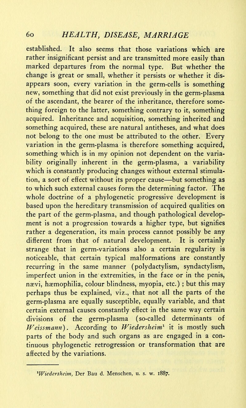 established. It also seems that those variations which are rather insignificant persist and are transmitted more easily than marked departures from the normal type. But whether the change is great or small, whether it persists or whether it dis- appears soon, every variation in the germ-cells is something new, something that did not exist previously in the germ-plasma of the ascendant, the bearer of the inheritance, therefore some- thing foreign to the latter, something contrary to it, something acquired. Inheritance and acquisition, something inherited and something acquired, these are natural antitheses, and what does not belong to the one must be attributed to the other. Every variation in the germ-plasma is therefore something acquired, something which is in my opinion not dependent on the varia- bility originally inherent in the germ-plasma, a variability which is constantly producing changes without external stimula- tion, a sort of effect without its proper cause—but something as to which such external causes form the determining factor. The whole doctrine of a phylogenetic progressive development is based upon the hereditary transmission of acquired qualities on the part of the germ-plasma, and though pathological develop- ment is not a progression towards a higher type, but signifies rather a degeneration, its main process cannot possibly be any different from that of natural development. It is certainly strange that in germ-variations also a certain regularity is noticeable, that certain typical malformations are constantly recurring in the same manner (polydactylism, syndactylism, imperfect union in the extremities, in the face or in the penis, naevi, hasmophilia, colour blindness, myopia, etc.) ; but this may perhaps thus be explained, viz., that not all the parts of the germ-plasma are equally susceptible, equally variable, and that certain external causes constantly effect in the same way certain divisions of the germ-plasma (so-called determinants of Weissmann). According to Wiedersheim^ it is mostly such parts of the body and such organs as are engaged in a con- tinuous phylogenetic retrogression or transformation that are affected by the variations. ^Wiedersheim, Der Bau d. Menschen, u. s. w. 1887.