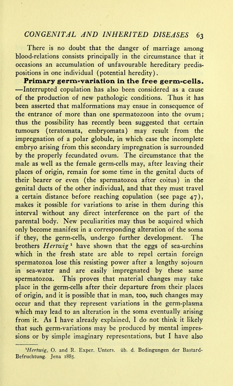 There is no doubt that the danger of marriage among blood-relations consists principally in the circumstance that it occasions an accumulation of unfavourable hereditary predis- positions in one individual (potential heredity). Primary germ=variation in the free germ=cells. —Interrupted copulation has also been considered as a cause of the production of new pathologic conditions. Thus it has been asserted that malformations may ensue in consequence of the entrance of more than one spermatozoon into the ovum; thus the possibility has recently been suggested that certain tumours (teratomata, embryomata) may result from the impregnation of a polar globule, in which case the incomplete embryo arising from this secondary impregnation is surrounded by the properly fecundated ovum. The circumstance that the male as well as the female germ-cells may, after leaving their places of origin, remain for some time in the genital ducts of their bearer or even (the spermatozoa after coitus) in the genital ducts of the other individual, and that they must travel a certain distance before reaching copulation (see page 47), makes it possible for variations to arise in them during this interval without any direct interference on the part of the parental body. New peculiarities may thus be acquired which only become manifest in a corresponding alteration of the soma if they, the germ-cells, undergo further development. The brothers Hertwig ^ have shown that the eggs of sea-urchins which in the fresh state are able to repel certain foreign spermatozoa lose this resisting power after a lengthy sojourn in sea-water and are easily impregnated by these same spermatozoa. This proves that material changes may take place in the germ-cells after their departure from their places of origin, and it is possible that in man, too, such changes may occur and that they represent variations in the germ-plasma which may lead to an alteration in the soma eventually arising from it. As I have already explained, I do not think it likely that such germ-variations may be produced by mental impres- sions or by simple imaginary representations, but I have also ^Hertwig, O. and R. Exper. Unters. iib. d. Bedingungen der Bastard- Befruchtung. Jena 1885.