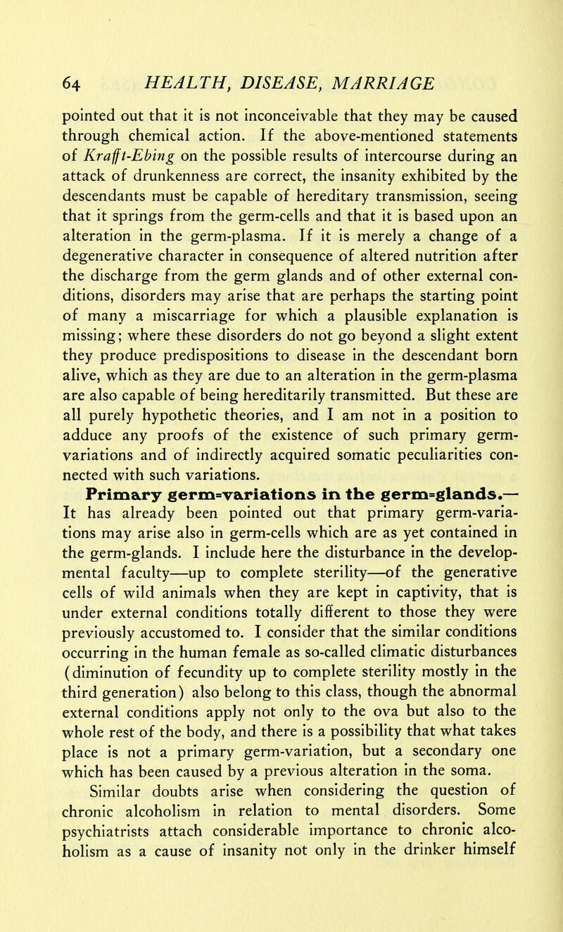 pointed out that it is not inconceivable that they may be caused through chemical action. If the above-mentioned statements of Kraft-Ebing on the possible results of intercourse during an attack of drunkenness are correct, the insanity exhibited by the descendants must be capable of hereditary transmission, seeing that it springs from the germ-cells and that it is based upon an alteration in the germ-plasma. If it is merely a change of a degenerative character in consequence of altered nutrition after the discharge from the germ glands and of other external con- ditions, disorders may arise that are perhaps the starting point of many a miscarriage for which a plausible explanation is missing; where these disorders do not go beyond a slight extent they produce predispositions to disease in the descendant born alive, which as they are due to an alteration in the germ-plasma are also capable of being hereditarily transmitted. But these are all purely hypothetic theories, and I am not in a position to adduce any proofs of the existence of such primary germ- variations and of indirectly acquired somatic peculiarities con- nected with such variations. Primary germ=variations in the germ^^glands.— It has already been pointed out that primary germ-varia- tions may arise also in germ-cells which are as yet contained in the germ-glands. I include here the disturbance in the develop- mental faculty—up to complete sterility—of the generative cells of wild animals when they are kept in captivity, that is under external conditions totally different to those they were previously accustomed to. I consider that the similar conditions occurring in the human female as so-called climatic disturbances (diminution of fecundity up to complete sterility mostly in the third generation) also belong to this class, though the abnormal external conditions apply not only to the ova but also to the whole rest of the body, and there is a possibility that what takes place is not a primary germ-variation, but a secondary one which has been caused by a previous alteration in the soma. Similar doubts arise when considering the question of chronic alcoholism in relation to mental disorders. Some psychiatrists attach considerable importance to chronic alco- holism as a cause of insanity not only in the drinker himself