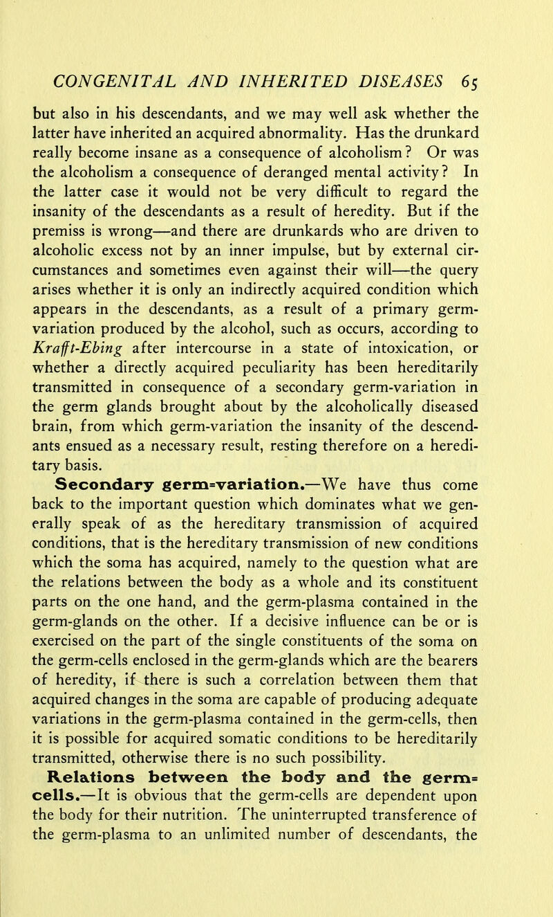 but also in his descendants, and we may well ask whether the latter have inherited an acquired abnormality. Has the drunkard really become insane as a consequence of alcoholism? Or was the alcoholism a consequence of deranged mental activity? In the latter case it would not be very difficult to regard the insanity of the descendants as a result of heredity. But if the premiss is wrong—and there are drunkards who are driven to alcoholic excess not by an inner impulse, but by external cir- cumstances and sometimes even against their will—the query arises whether it is only an indirectly acquired condition which appears in the descendants, as a result of a primary germ- variation produced by the alcohol, such as occurs, according to Krafft-Ebing after intercourse in a state of intoxication, or whether a directly acquired peculiarity has been hereditarily transmitted in consequence of a secondary germ-variation in the germ glands brought about by the alcoholically diseased brain, from which germ-variation the insanity of the descend- ants ensued as a necessary result, resting therefore on a heredi- tary basis. Secondary germ=variation.—We have thus come back to the important question which dominates what we gen- erally speak of as the hereditary transmission of acquired conditions, that is the hereditary transmission of new conditions which the soma has acquired, namely to the question what are the relations between the body as a whole and its constituent parts on the one hand, and the germ-plasma contained in the germ-glands on the other. If a decisive influence can be or is exercised on the part of the single constituents of the soma on the germ-cells enclosed in the germ-glands which are the bearers of heredity, if there is such a correlation between them that acquired changes In the soma are capable of producing adequate variations in the germ-plasma contained in the germ-cells, then it is possible for acquired somatic conditions to be hereditarily transmitted, otherwise there is no such possibility. Relations between the body and the germ= cells.—It is obvious that the germ-cells are dependent upon the body for their nutrition. The uninterrupted transference of the germ-plasma to an unlimited number of descendants, the