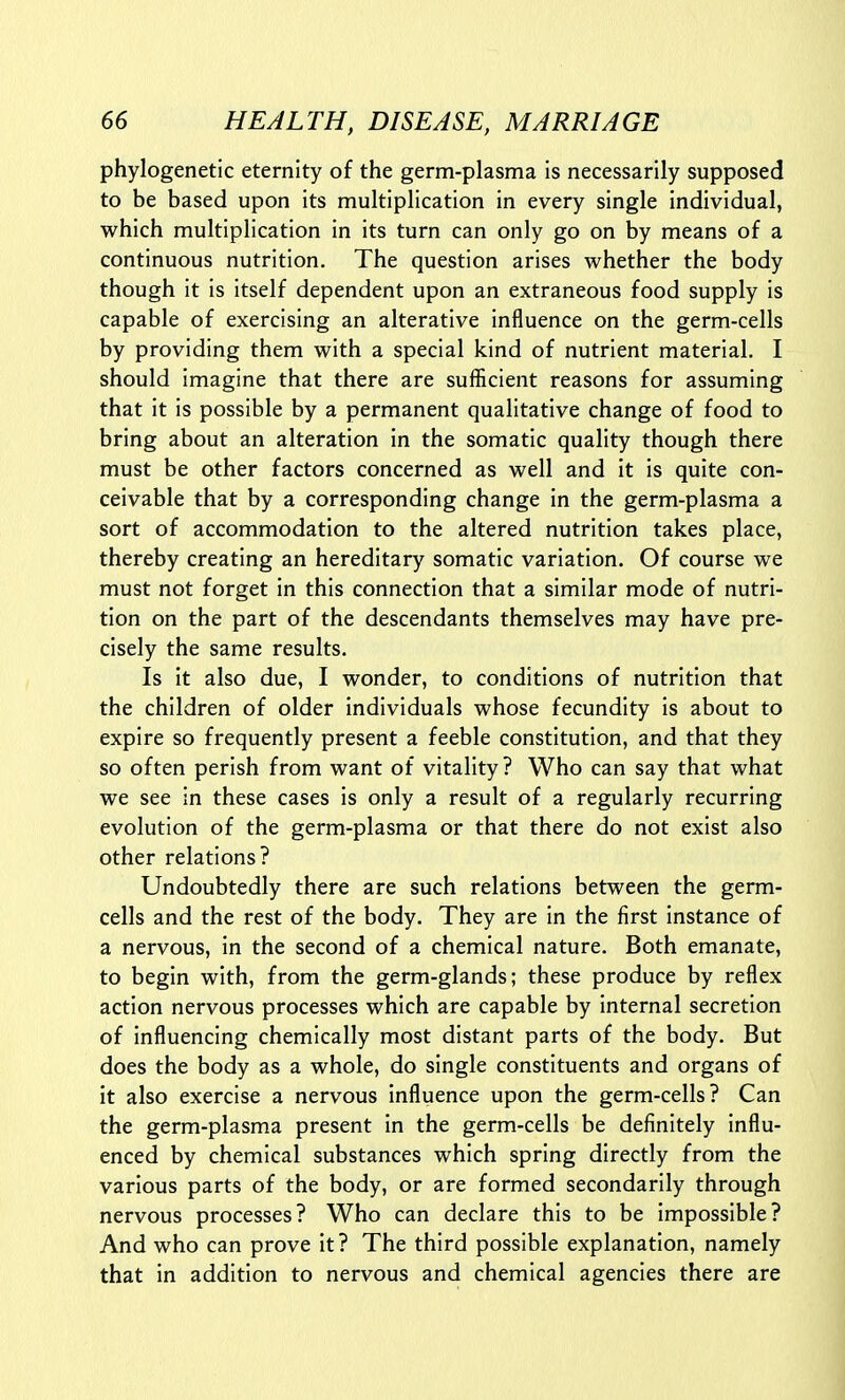 phylogenetic eternity of the germ-plasma is necessarily supposed to be based upon its multiplication in every single individual, which multiplication in its turn can only go on by means of a continuous nutrition. The question arises whether the body though it is itself dependent upon an extraneous food supply is capable of exercising an alterative influence on the germ-cells by providing them with a special kind of nutrient material. I should imagine that there are sufficient reasons for assuming that it is possible by a permanent qualitative change of food to bring about an alteration in the somatic quality though there must be other factors concerned as well and it is quite con- ceivable that by a corresponding change in the germ-plasma a sort of accommodation to the altered nutrition takes place, thereby creating an hereditary somatic variation. Of course we must not forget in this connection that a similar mode of nutri- tion on the part of the descendants themselves may have pre- cisely the same results. Is it also due, I wonder, to conditions of nutrition that the children of older individuals whose fecundity is about to expire so frequently present a feeble constitution, and that they so often perish from want of vitality? Who can say that what we see in these cases is only a result of a regularly recurring evolution of the germ-plasma or that there do not exist also other relations? Undoubtedly there are such relations between the germ- cells and the rest of the body. They are in the first instance of a nervous, in the second of a chemical nature. Both emanate, to begin with, from the germ-glands; these produce by reflex action nervous processes which are capable by internal secretion of influencing chemically most distant parts of the body. But does the body as a whole, do single constituents and organs of it also exercise a nervous influence upon the germ-cells? Can the germ-plasma present in the germ-cells be definitely influ- enced by chemical substances which spring directly from the various parts of the body, or are formed secondarily through nervous processes? Who can declare this to be impossible? And who can prove it? The third possible explanation, namely that in addition to nervous and chemical agencies there are