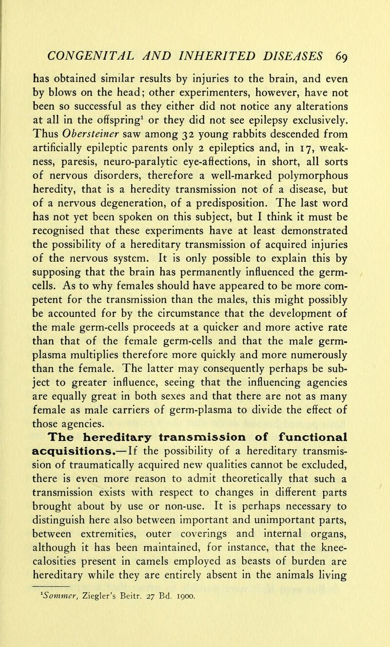 has obtained similar results by injuries to the brain, and even by blows on the head; other experimenters, however, have not been so successful as they either did not notice any alterations at all in the offspring^ or they did not see epilepsy exclusively. Thus Obersteiner saw among 32 young rabbits descended from artificially epileptic parents only 2 epileptics and, in 17, weak- ness, paresis, neuro-paralytic eye-aftections, in short, all sorts of nervous disorders, therefore a well-marked polymorphous heredity, that is a heredity transmission not of a disease, but of a nervous degeneration, of a predisposition. The last word has not yet been spoken on this subject, but I think it must be recognised that these experiments have at least demonstrated the possibility of a hereditary transmission of acquired injuries of the nervous system. It is only possible to explain this by supposing that the brain has permanently influenced the germ- cells. As to why females should have appeared to be more com- petent for the transmission than the males, this might possibly be accounted for by the circumstance that the development of the male germ-cells proceeds at a quicker and more active rate than that of the female germ-cells and that the male germ- plasma multiplies therefore more quickly and more numerously than the female. The latter may consequently perhaps be sub- ject to greater influence, seeing that the influencing agencies are equally great in both sexes and that there are not as many female as male carriers of germ-plasma to divide the effect of those agencies. The hereditary transmission of functional acquisitions.— If the possibility of a hereditary transmis- sion of traumatically acquired new qualities cannot be excluded, there is even more reason to admit theoretically that such a transmission exists with respect to changes in different parts brought about by use or non-use. It is perhaps necessary to distinguish here also between important and unimportant parts, between extremities, outer coverings and internal organs, although it has been maintained, for instance, that the knee- caloslties present in camels employed as beasts of burden are hereditary while they are entirely absent in the animals living ^Sommer, Ziegler's Beitr. 27 Bd. 1900.