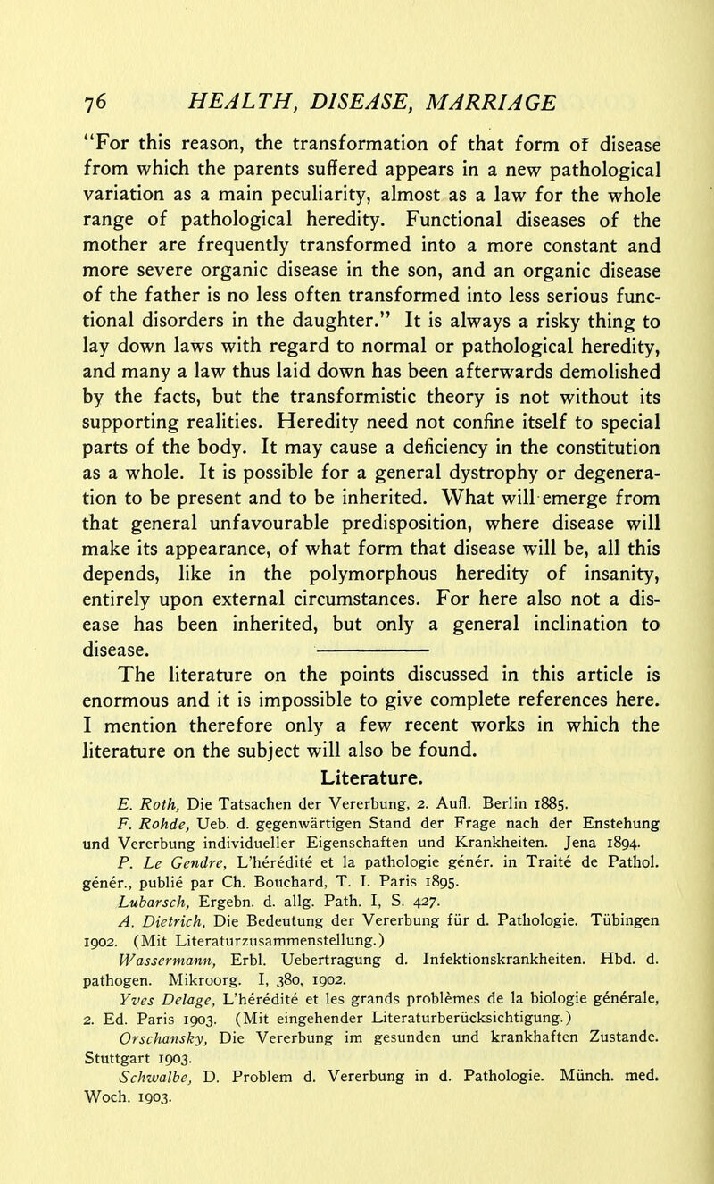 For this reason, the transformation of that form of disease from which the parents suffered appears in a new pathological variation as a main peculiarity, almost as a law for the whole range of pathological heredity. Functional diseases of the mother are frequently transformed into a more constant and more severe organic disease in the son, and an organic disease of the father is no less often transformed into less serious func- tional disorders in the daughter. It is always a risky thing to lay down laws with regard to normal or pathological heredity, and many a law thus laid down has been afterwards demolished by the facts, but the transformistic theory is not without its supporting realities. Heredity need not confine itself to special parts of the body. It may cause a deficiency in the constitution as a whole. It is possible for a general dystrophy or degenera- tion to be present and to be inherited. What will emerge from that general unfavourable predisposition, where disease will make its appearance, of what form that disease will be, all this depends, like in the polymorphous heredity of insanity, entirely upon external circumstances. For here also not a dis- ease has been inherited, but only a general inclination to disease. The literature on the points discussed in this article is enormous and it is impossible to give complete references here. I mention therefore only a few recent works in which the literature on the subject will also be found. Literature. E. Roth, Die Tatsachen der Vererbung, 2. Aufl. Berlin 1885. F. Rohde, Ueb. d. gegenwartigen Stand der Frage nach der Enstehung und Vererbung individueller Eigenschaften und Krankheiten. Jena 1894. P. Le Gendre, L'heredite et la pathologie gener. in Traite de Pathol, gener., public par Ch. Bouchard, T. I. Paris 1895. Lubarsch, Ergebn. d. allg. Path. I, S. 427. A. Dietrich, Die Bedeutung der Vererbung fiir d. Pathologie. Tiibingen 1902. (Mit Literaturzusammenstellung.) Wassermann, Erbl. Uebertragung d. Infektionskrankheiten. Hbd. d. pathogen. Mikroorg. I, 380, 1902. Yves Delage, L'heredite et les grands problemes de la biologic generale, 2. Ed. Paris 1903. (Mit eingehender Literaturberiicksichtigung.) Orschansky, Die Vererbung im gesunden und krankhaften Zustande. Stuttgart 1903. Schwalbe, D. Problem d. Vererbung in d. Pathologic. Miinch. med. Woch. 1903.