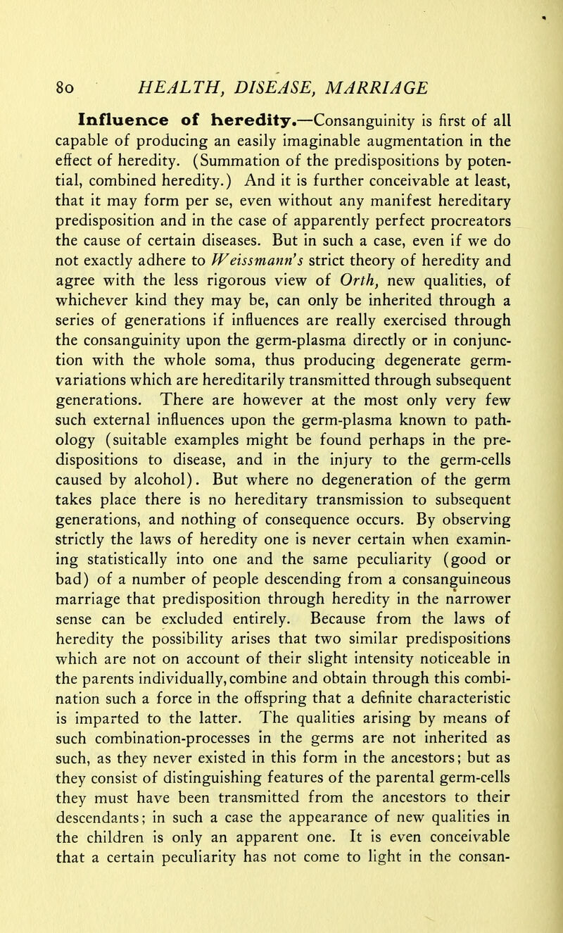 Influence of heredity.—Consanguinity is first of all capable of producing an easily imaginable augmentation in the effect of heredity. (Summation of the predispositions by poten- tial, combined heredity.) And it is further conceivable at least, that it may form per se, even without any manifest hereditary predisposition and in the case of apparently perfect procreators the cause of certain diseases. But in such a case, even if we do not exactly adhere to tVeissmann's strict theory of heredity and agree with the less rigorous view of Orth, new qualities, of whichever kind they may be, can only be inherited through a series of generations if influences are really exercised through the consanguinity upon the germ-plasma directly or in conjunc- tion with the whole soma, thus producing degenerate germ- variations which are hereditarily transmitted through subsequent generations. There are however at the most only very few such external influences upon the germ-plasma known to path- ology (suitable examples might be found perhaps in the pre- dispositions to disease, and in the injury to the germ-cells caused by alcohol). But where no degeneration of the germ takes place there is no hereditary transmission to subsequent generations, and nothing of consequence occurs. By observing strictly the laws of heredity one is never certain when examin- ing statistically into one and the same peculiarity (good or bad) of a number of people descending from a consanguineous marriage that predisposition through heredity in the narrower sense can be excluded entirely. Because from the laws of heredity the possibility arises that two similar predispositions which are not on account of their slight intensity noticeable in the parents individually, combine and obtain through this combi- nation such a force in the offspring that a definite characteristic is imparted to the latter. The qualities arising by means of such combination-processes in the germs are not inherited as such, as they never existed in this form in the ancestors; but as they consist of distinguishing features of the parental germ-cells they must have been transmitted from the ancestors to their descendants; in such a case the appearance of new qualities in the children is only an apparent one. It is even conceivable that a certain peculiarity has not come to light in the consan-