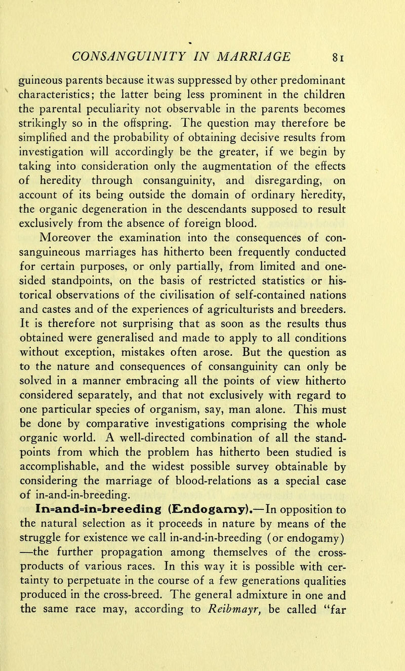 guineous parents because itwas suppressed by other predominant characteristics; the iatter being less prominent in the children the parental peculiarity not observable in the parents becomes strikingly so in the offspring. The question may therefore be simplified and the probability of obtaining decisive results from investigation will accordingly be the greater, if we begin by taking into consideration only the augmentation of the effects of heredity through consanguinity, and disregarding, on account of its being outside the domain of ordinary heredity, the organic degeneration in the descendants supposed to result exclusively from the absence of foreign blood. Moreover the examination into the consequences of con- sanguineous marriages has hitherto been frequently conducted for certain purposes, or only partially, from limited and one- sided standpoints, on the basis of restricted statistics or his- torical observations of the civilisation of self-contained nations and castes and of the experiences of agriculturists and breeders. It is therefore not surprising that as soon as the results thus obtained were generalised and made to apply to all conditions without exception, mistakes often arose. But the question as to the nature and consequences of consanguinity can only be solved in a manner embracing all the points of view hitherto considered separately, and that not exclusively with regard to one particular species of organism, say, man alone. This must be done by comparative investigations comprising the whole organic world. A well-directed combination of all the stand- points from which the problem has hitherto been studied is accomplishable, and the widest possible survey obtainable by considering the marriage of blood-relations as a special case of in-and-in-breeding. In=andnn«breeding (£,ndogamy).—In opposition to the natural selection as it proceeds in nature by means of the struggle for existence we call in-and-in-breeding (or endogamy) —the further propagation among themselves of the cross- products of various races. In this way it is possible with cer- tainty to perpetuate in the course of a few generations qualities produced in the cross-breed. The general admixture in one and the same race may, according to Reibmayr, be called far
