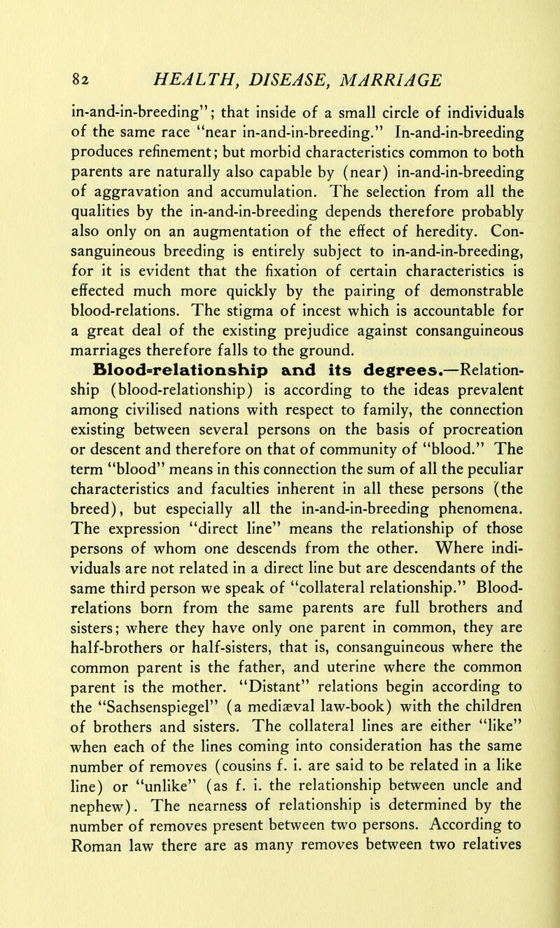 in-and-in-breeding; that inside of a small circle of individuals of the same race near in-and-in-breeding. In-and-in-breeding produces refinement; but morbid characteristics common to both parents are naturally also capable by (near) in-and-in-breeding of aggravation and accumulation. The selection from all the qualities by the in-and-in-breeding depends therefore probably also only on an augmentation of the effect of heredity. Con- sanguineous breeding is entirely subject to in-and-in-breeding, for it is evident that the fixation of certain characteristics is effected much more quickly by the pairing of demonstrable blood-relations. The stigma of incest which is accountable for a great deal of the existing prejudice against consanguineous marriages therefore falls to the ground. Blood-^relationship and its degrees.—Relation- ship (blood-relationship) is according to the ideas prevalent among civilised nations with respect to family, the connection existing between several persons on the basis of procreation or descent and therefore on that of community of blood. The term blood means in this connection the sum of all the peculiar characteristics and faculties inherent in all these persons (the breed), but especially all the in-and-in-breeding phenomena. The expression direct line means the relationship of those persons of whom one descends from the other. Where indi- viduals are not related in a direct line but are descendants of the same third person we speak of collateral relationship. Blood- relations born from the same parents are full brothers and sisters; where they have only one parent in common, they are half-brothers or half-sisters, that is, consanguineous where the common parent is the father, and uterine where the common parent is the mother. Distant relations begin according to the Sachsenspiegel (a mediaeval law-book) with the children of brothers and sisters. The collateral lines are either like when each of the lines coming into consideration has the same number of removes (cousins f. i. are said to be related in a like line) or unlike (as f. i. the relationship between uncle and nephew). The nearness of relationship is determined by the number of removes present between two persons. According to Roman law there are as many removes between two relatives