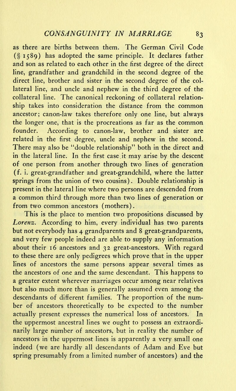 as there are births between them. The German Civil Code (§ 1589) l^as adopted the same principle. It declares father and son as related to each other in the first degree of the direct line, grandfather and grandchild in the second degree of the direct line, brother and sister in the second degree of the col- lateral line, and uncle and nephew in the third degree of the collateral line. The canonical reckoning of collateral relation- ship takes into consideration the distance from the common ancestor; canon-law takes therefore only one line, but always the longer one, that is the procreations as far as the common founder. According to canon-law, brother and sister are related in the first degree, uncle and nephew in the seconds There may also be double relationship both in the direct and in the lateral line. In the first case .it may arise by the descent of one person from another through two lines of generation (f. i. great-grandfather and great-grandchild, where the latter springs from the union of two cousins). Double relationship is present in the lateral line where two persons are descended from a common third through more than two lines of generation or from two common ancestors (mothers). This is the place to mention two propositions discussed by Lorenz. According to him, every Individual has two parents but not everybody has 4 grandparents and 8 great-grandparents, and very few people indeed are able to supply any information about their 16 ancestors and 32 great-ancestors. With regard to these there are only pedigrees which prove that in the upper lines of ancestors the same persons appear several times as the ancestors of one and the same descendant. This happens to a greater extent wherever marriages occur among near relatives but also much more than is generally assumed even among the descendants of different families. The proportion of the num- ber of ancestors theoretically to be expected to the number actually present expresses the numerical loss of ancestors. In the uppermost ancestral lines we ought to possess an extraordi- narily large number of ancestors, but in reality the number of ancestors in the uppermost lines is apparently a very small one indeed (we are hardly all descendants of Adam and Eve but spring presumably from a limited number of ancestors) and the
