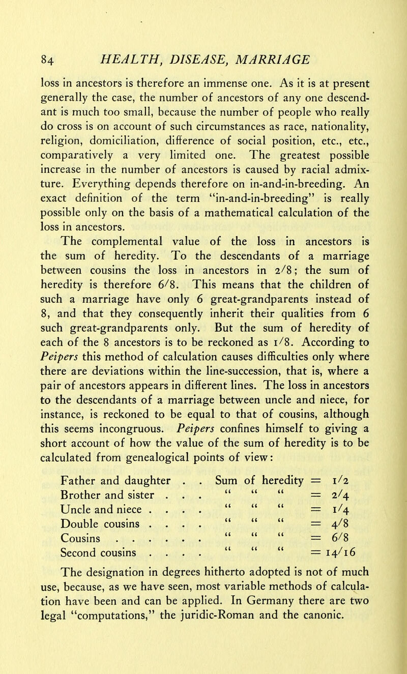 loss in ancestors is therefore an Immense one. As it is at present generally the case, the number of ancestors of any one descend- ant is much too small, because the number of people who really do cross is on account of such circumstances as race, nationality, religion, domiciliation, difference of social position, etc., etc., comparatively a very limited one. The greatest possible increase in the number of ancestors is caused by racial admix- ture. Everything depends therefore on in-and-in-breeding. An exact definition of the term in-and-in-breeding is really possible only on the basis of a mathematical calculation of the loss in ancestors. The complemental value of the loss in ancestors is the sum of heredity. To the descendants of a marriage between cousins the loss in ancestors in 2/8; the sum of heredity is therefore 6/8. This means that the children of such a marriage have only 6 great-grandparents instead of 8, and that they consequently inherit their qualities from 6 such great-grandparents only. But the sum of heredity of each of the 8 ancestors is to be reckoned as 1/8. According to Peipers this method of calculation causes difficulties only where there are deviations within the line-succession, that is, where a pair of ancestors appears in different lines. The loss in ancestors to the descendants of a marriage between uncle and niece, for instance, is reckoned to be equal to that of cousins, although this seems incongruous. Peipers confines himself to giving a short account of how the value of the sum of heredity is to be calculated from genealogical points of view: Father and daughter . . Sum of heredity = 1/2 Brother and sister ...  (( i( = 2/4 Uncle and niece ....  (( (( = 1/4 Double cousins ....  {( (( = 4/8 Lousms (( (( = 6/8 Second cousins ....  (( (< = 14/16 The designation in degrees hitherto adopted is not of much use, because, as we have seen, most variable methods of calcula- tion have been and can be applied. In Germany there are two legal computations, the juridic-Roman and the canonic.