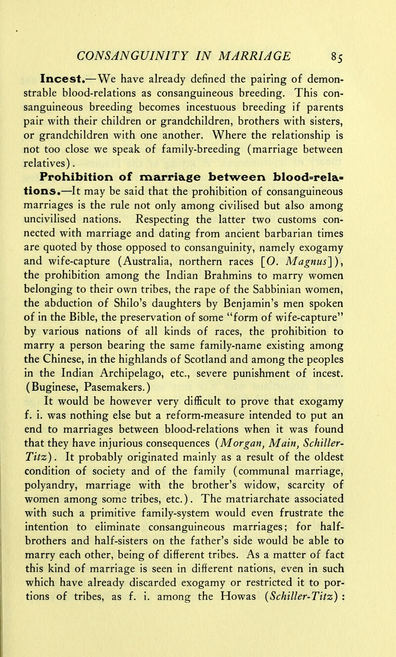 Incest.—We have already defined the pairing of demon- strable blood-relations as consanguineous breeding. This con- sanguineous breeding becomes incestuous breeding if parents pair with their children or grandchildren, brothers with sisters, or grandchildren with one another. Where the relationship is not too close we speak of family-breeding (marriage between relatives). Prohibition of marriage between blood=rela- tions.—It may be said that the prohibition of consanguineous marriages is the rule not only among civilised but also among uncivilised nations. Respecting the latter two customs con- nected with marriage and dating from ancient barbarian times are quoted by those opposed to consanguinity, namely exogamy and wife-capture (Australia, northern races [O. Magnus'\), the prohibition among the Indian Brahmins to marry women belonging to their own tribes, the rape of the Sabbinian women, the abduction of Shilo's daughters by Benjamin's men spoken of in the Bible, the preservation of some form of wife-capture by various nations of all kinds of races, the prohibition to marry a person bearing the same family-name existing among the Chinese, in the highlands of Scotland and among the peoples in the Indian Archipelago, etc., severe punishment of incest. (Buginese, Pasemakers.) It would be however very difficult to prove that exogamy f. i. was nothing else but a reform-measure intended to put an end to marriages between blood-relations when it was found that they have injurious consequences {Morgan, Main, Schiller- Titz). It probably originated mainly as a result of the oldest condition of society and of the family (communal marriage, polyandry, marriage with the brother's widow, scarcity of women among some tribes, etc.). The matriarchate associated with such a primitive family-system would even frustrate the intention to eliminate consanguineous marriages; for half- brothers and half-sisters on the father's side would be able to marry each other, being of different tribes. As a matter of fact this kind of marriage is seen in different nations, even in such which have already discarded exogamy or restricted it to por- tions of tribes, as f. i. among the Howas (Schiller-Titz) :